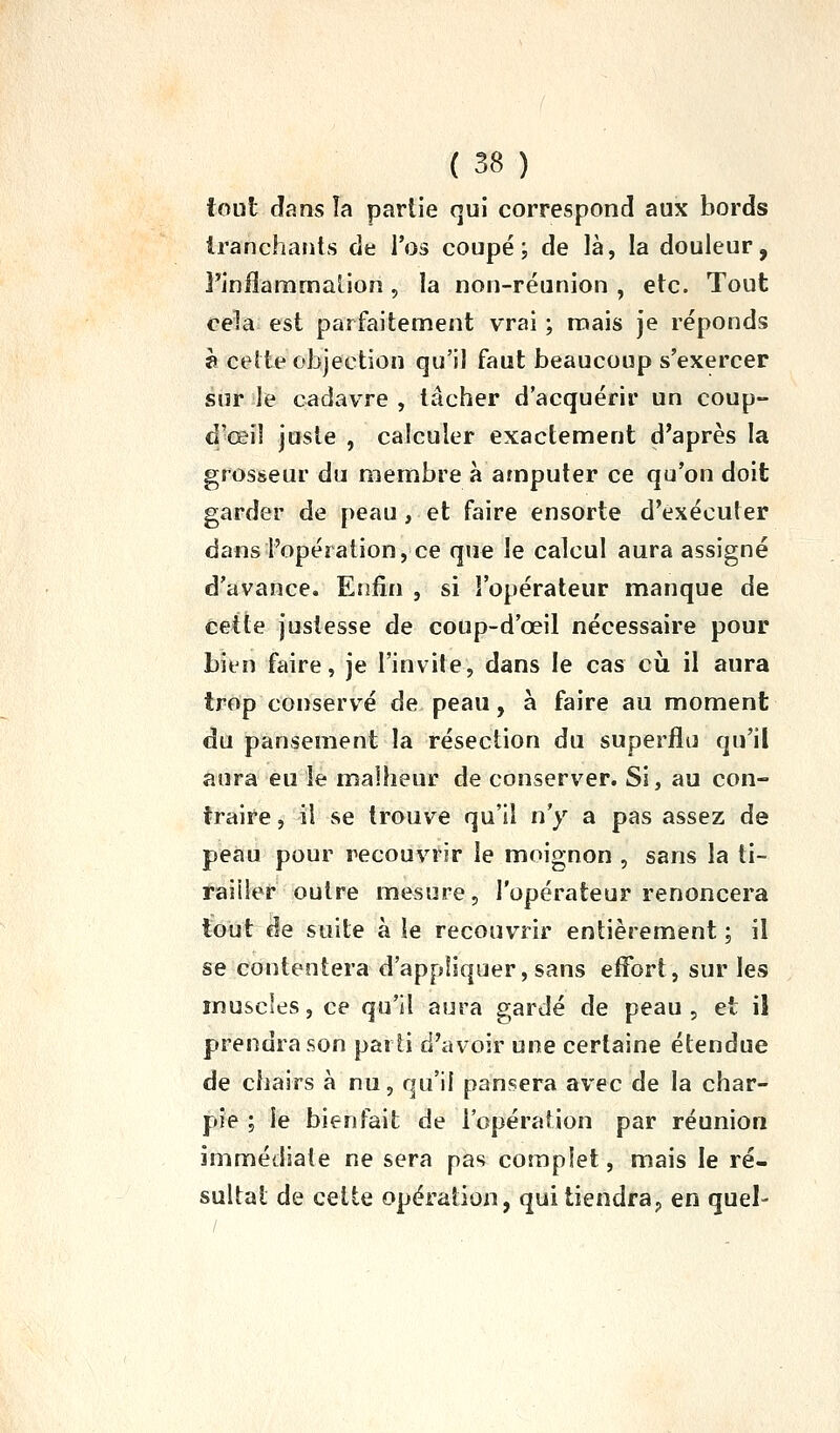 tout dans la partie qui correspond aux bords irancharits de l'os coupé; de là, la douleur, Finilaramaiion, la non-réunion , etc. Tout cela est parfaitement vrai ; mais je réponds è cette objection qu'il faut beaucoup s'exercer siir ile cadavre, tâcher d'acquérir un coup- d'œiî juste , calculer exactement d'après la grosseur du membre à amputer ce qu'on doit garder de peau, et faire ensorte d'exécuter dans l'opération, ce que le calcul aura assigné d'avance. Enfin , si l'opérateur manque de Cette justesse de coup-d'œil nécessaire pour bien faire, je l'invite, dans le cas cil il aura trop conservée de peau, à faire au moment du pansement la résection du superflu qu'il aura eu le malheur de conserver. Si, au con- traire , il se trouve qu'il n'y a pas assez de peau pour recouvrir le moignon , sans la ti- railler outre mesure, l'opérateur renoncera tout de suite à le recouvrir entièrement ; il se contentera d'appliquer, sans etfort, sur les muscles, ce qu'il aura gardé de peau , et il prendra son parti d'avoir une certaine étendue de chairs à nu, qu'il pansera avec de la char- pie ; le bienfait de l'opération par réunion immédiate ne sera pas complet, mais le ré- sultat de cette opération, qui tiendra^ en quel-