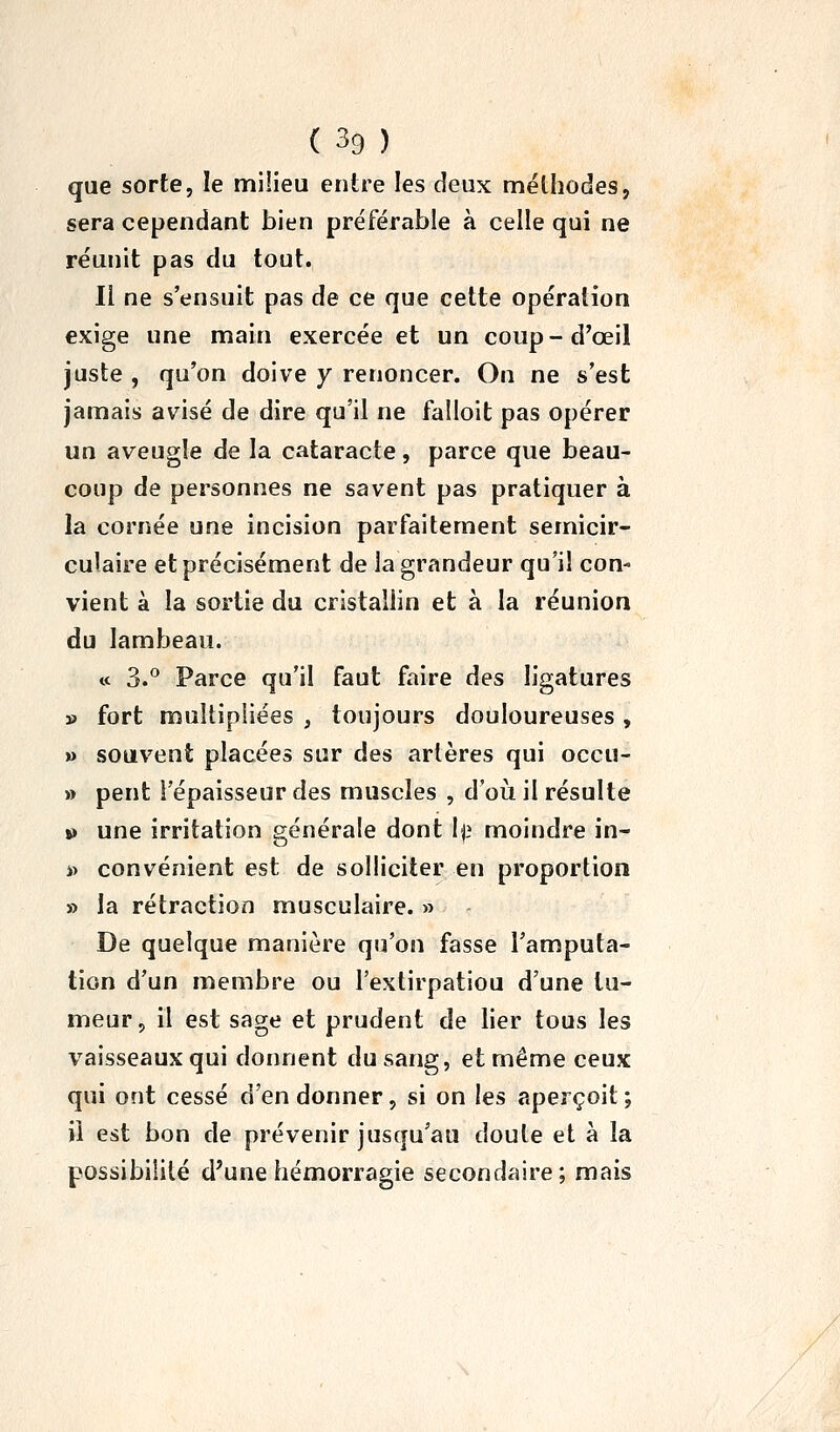 que sorte, le milieu entre les deux méthodes, sera cependant bien préférable à celle qui ne réunit pas du tout. Il ne s'ensuit pas de ce que cette opération exige une main exercée et un coup - d'œil juste , qu'on doive y renoncer. On ne s'est jamais avisé de dire qu'il ne faîloit pas opérer un aveugle de la cataracte, parce que beau- coup de personnes ne savent pas pratiquer à la cornée une incision parfaitement semicir- culaire et précisément de la grandeur qu'il con- vient à la sortie du cristallin et à la réunion du lambeau. « 3.*' Parce qu'il faut faire des ligatures » fort multipliées , toujours douloureuses , » souvent placées sur des artères qui occu- » peut l'épaisseur des muscles , d'oii il résulte V une irritation générale dont 1)3 moindre in- i) convénient est de solliciter en proportion » la rétraction musculaire. » De quelque manière qu'on fasse l'amputa- tion d'un membre ou l'extirpatiou d'une tu- meur, il est sage et prudent de lier tous les vaisseaux qui donnent du sang, et même ceux qui ont cessé d'en donner, si on les aperçoit ; il est bon de prévenir jusqu'au doute et à la possibilité d'une hémorragie secondaire; mais