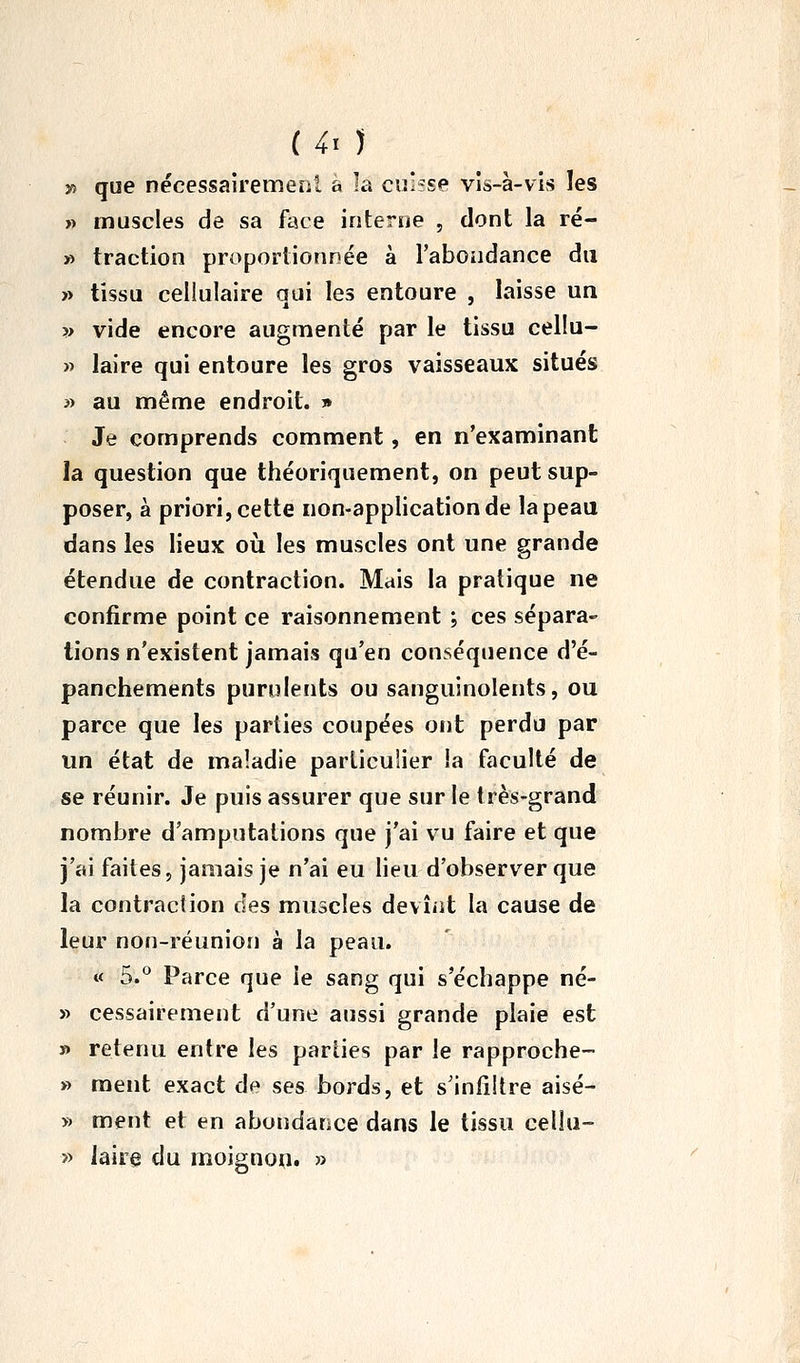 30 que nécessairemeol a la cuisse vis-à-vis les » muscles de sa face interne , dont la ré- » traction proportionnée à l'aboiidance du » tissu cellulaire qui les entoure , laisse un ?> vide encore augmenté par le tissu cellu- » laire qui entoure les gros vaisseaux situés » au même endroit. » Je comprends comment, en n'examinant la question que théoriquement, on peut sup- poser, à priori, cette non-application de la peau dans les lieux oii les muscles ont une grande étendue de contraction. Mais la pratique ne confirme point ce raisonnement ; ces sépara- tions n'existent jamais qu'en conséquence d'é- panchements purulents ou sanguinolents, ou parce que les parties coupées ont perdu par un état de maladie particulier la faculté de se réunir. Je puis assurer que sur le très-grand nombre d'amputations que j'ai vu faire et que j'ai faites, jamais je n'ai eu lieu d'observer que la contraction des muscles devîîit la cause de leur non-réunion à la peau. « 5.*^ Parce que le sang qui s'échappe né- » cessairement d'une aussi grande plaie est » retenu entre les parties par le rapproche- » ment exact de ses bords, et s'infiltre aisé- » ment et en abondance dans le tissu cellu- » laire du moignou. »