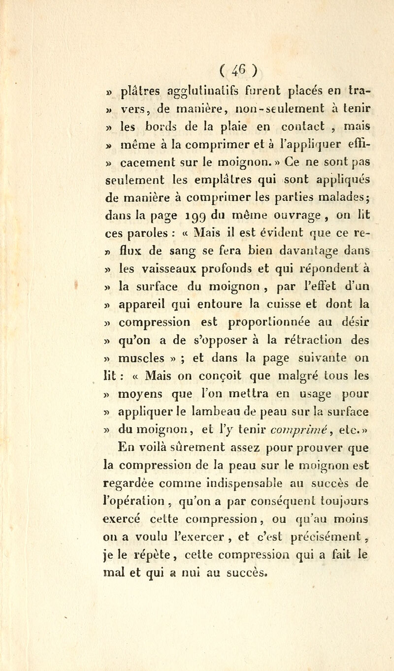 » plâtres agglulinallfs furent places en tra- » vers, de manière, non-seulement à tenir » les bords de la plaie en contact , mais » même à la comprimer et à l'appliquer eiïi- » cacement sur le moignon. » Ce ne sont pas seulement les emplâtres qui sont appliqués de manière à comprimer les parties malades; dans la page 199 du même ouvrage , on lit ces paroles : « Mais il est évident que ce re- » flux de sang se fera bien davantage dans » les vaisseaux profonds et qui répondent à » la surface du moignon , par l'effet d'un 3> appareil qui entoure la cuisse et dont la )^ compression est proportionnée au désir » qu'on a de s'opposer à la rétraction des » muscles >> ; et dans la page suivante on lit : « Mais on conçoit que malgré tous les » moyens que l'on mettra en usage pour » appliquer le lambeau de peau sur la surface » du moignon, et l'y tenir cowyy/'/wé, etc.» En voilà sûrement assez pour prouver que la compression de la peau sur le moignon est regardée comme indispensable au succès de l'opération , qu'on a par conséquent toujours exercé cette compression, ou qu'au moins on a voulu l'exercer , et c'est précisément, je le répète, celte compression qui a fait le mal et qui a nui au succès.