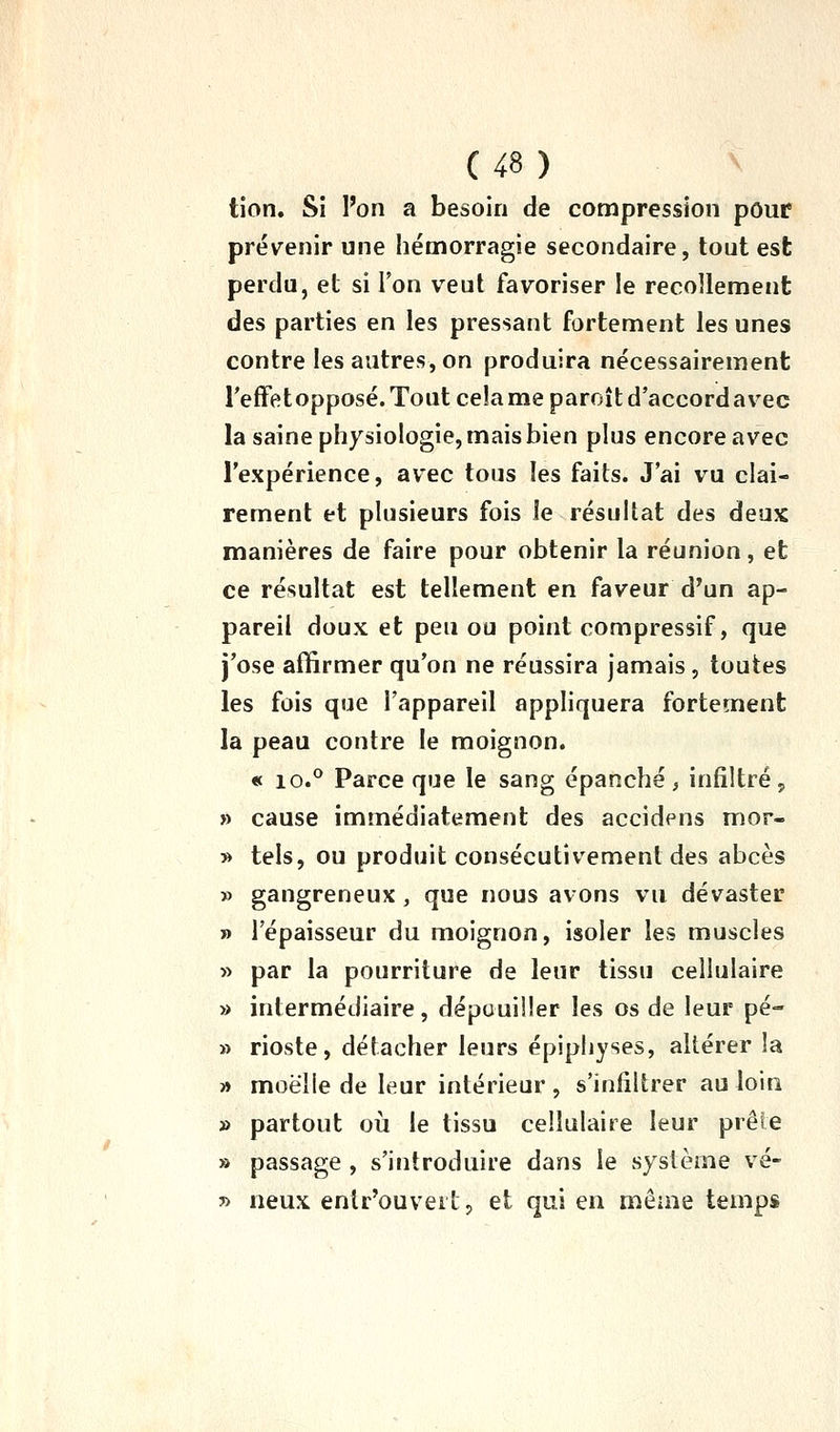 tion. Si l'on a besoin de compression pour prévenir une hémorragie secondaire, tout est perdu, et si l'on veut favoriser le recollement des parties en les pressant fortement les unes contre les autres, on produira nécessairement reffetopposé.Toutcelameparoîtd'accordavec la saine physiologie, mais bien plus encore avec l'expérience, avec tous les faits. J'ai vu clai- rement et plusieurs fois le résultat des deux manières de faire pour obtenir la réunion, et ce résultat est tellement en faveur d'un ap- pareil doux et peu ou point compressif, que j'ose affirmer qu'on ne réussira jamais, toutes les fois que l'appareil appliquera fortement la peau contre le moignon. « 10.° Parce que le sang épanché, infiltrép » cause immédiatement des accidens mor- » tels, ou produit consécutivement des abcès » gangreneux, que nous avons vu dévaster » l'épaisseur du moignon, isoler les muscles » par la pourriture de leur tissu cellulaire » intermédiaire, dépouiller les os de leur pé- » rioste, détacher leurs épiphyses, altérer la » moelle de leur intérieur, s'infiltrer au loin » partout où le tissu cellulaire leur prête » passage , s'introduire dans le système vé- » neux entr'ouvert, et qui en même temps