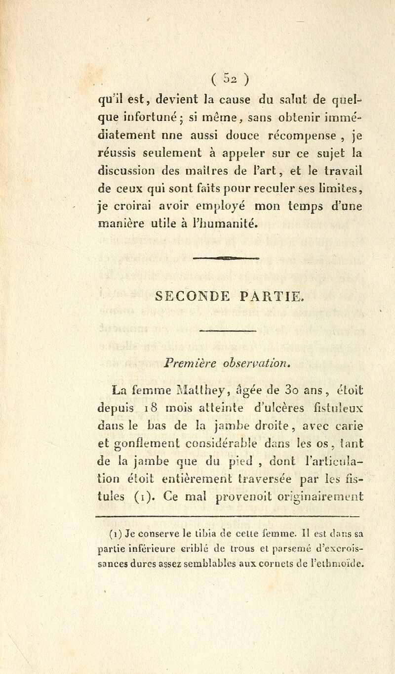 qu'il est, devient la cause du salut de quel- que infortuné 5 si même, sans obtenir immé- diatement nne aussi douce récompense , je réussis seulement à appeler sur ce sujet la discussion des maîtres de l'art, et le travail de ceux qui sont faits pour reculer ses limites, je croirai avoir employé mon temps d'une manière utile à l'humanité. SECOÎN^DE PARTIE. Première ohservation, La femme Maithey, âgée de 3o ans, étoit depuis i8 mois atteinte d'ulcères fistuleux dans le bas de la jambe droite, avec carie et gonflement considérable dans les os, tant de la jambe que du pied , dont l'articula- tion étoit entièrement traversée par les fis- tules (i). Ce mal provenoit originairement (i) Je conserve le liljla de celte femme. Il est dans sa partie inférieure criblé de trous et parsemé d'excrois- sances dures assez semblables aux cornets de reibnioide.