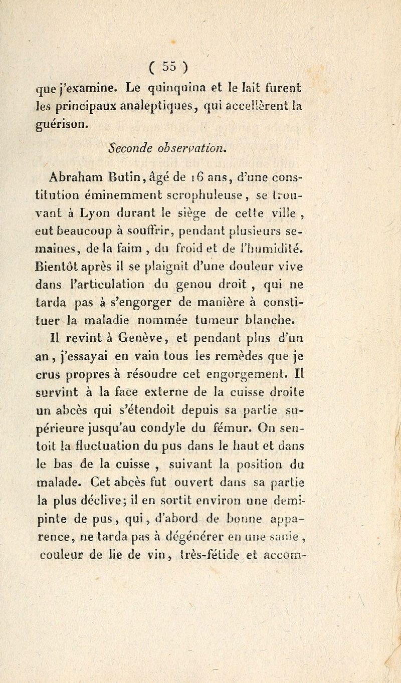 que j'examine. Le quinquina et le lait furent les principaux analeptiques, qui accellèrent la guérison. Seconde observation, Abraham Butin,âgé de i6 ans, d'une cons- titution éminemment scrophuieuse , se trou- vant à Lyon durant le siège de celte ville , eut beaucoup à souffrir, pendarit plusieurs se- maines, de la faim , du froid et de l'humidité. Bientôt après il se plaignit d'une douleur vive dans l'articulation du genou droit , qui ne tarda pas à s'engorger de manière à consti- tuer la maladie nommée tumeur blanche. II revint à Genève, et pendant phas d'un an, j'essayai en vain tous les remèdes que je crus propres à résoudre cet engorgement. Il survint à la face externe de la cuisse droite un abcès qui s'étendoit depuis sa partie su- périeure jusqu'au condyle du fémur. On sen- toit la fluctuation du pus dans le haut et dans le bas de la cuisse , suivant la position du malade. Cet abcès fut ouvert dans sa partie la plus déclive; il en sortit environ une demi- pinte de pus, qui, d'abord de bonne appa- rence, ne tarda pas à dégénérer en une sanie , couleur de lie de vin, très-fétide et accom-