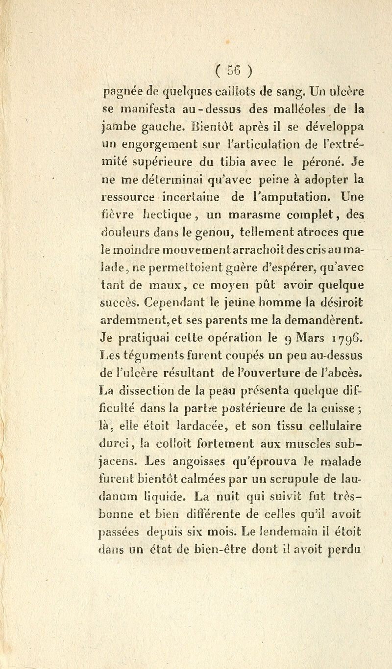 pagnée de quelques caiilets de sang. Un ulcère se manifesta au-dessus des malléoles de la jambe gauche. Bieniôt après il se développa un engorgement sur l'articulation de l'extré- mité supérieure du tibia avec le péroné. Je ne me déterminai qu'avec peine à adopter la ressource incertaine de l'amputation. Une fièvre hectique , un marasme complet, des douleurs dans le genou, tellenient atroces que le moindre mouvement arrachoit des cris au ma- lade, ne permeitoient guère d'espérer, qu'avec tant de maux, ce moyen pût avoir quelque succès. Cependant le jeune homme la désiroit ardemment,et ses parents me la demandèrent. Je pratiquai cette opération le 9 Mars 1796. Les téguments furent coupés un peu au-dessus de l'ulcère résultant de l'ouverture de l'abcès. La dissection de la peau présenta quelque dif- ficulté dans la partïC postérieure de la cuisse ; là, elle étoit lardacée, et son tissu cellulaire durci, la colloit fortement aux muscles sub- jaeens. Les angoisses qu'éprouva le malade furent bientôt calmées par un scrupule de lau- danum liquide. La nuit qui suivit fut très- bonne et bien différente de celles qu'il avoit passées depuis six mois. Le lendemain il étoit dans un état de bien-être dont il avoit perdu