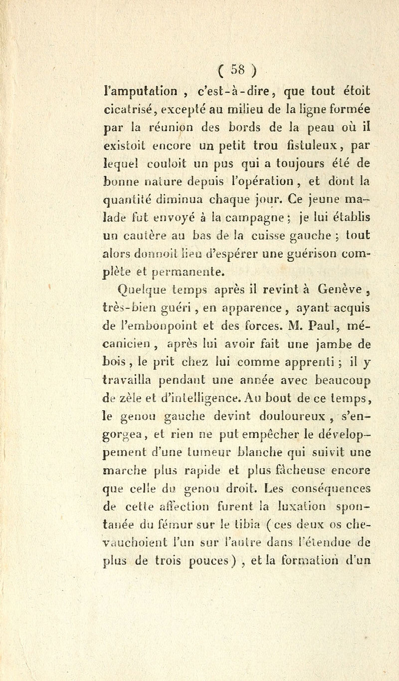 Famputation , c'est-à-dire, que tout étoit cicatrisé, excepté au milieu de la ligne formée par la réunion des bords de la peau où il existoit encore un petit trou fistuleux, par lequel couloit un pus qui a toujours été de bonne nature depuis l'opération , et dont la quantité diminua chaque jour. Ce jeune ma- lade fut envoyé à la campagne; je lui établis un cautère au bas de la cuis&e gauche ; tout alors doonoit lieu d'espérer une guérison com- plète et permanente. Quelque temps après il revint à Genève , très-bien guéri, en apparence , ayant acquis de l'embonpoint et des forces. M. Paul, mé- canicien , après lui avoir fait une jambe de bois , le prit chez lui comme apprenti ; il y travailla pendant une année avec beaucoup de zèle et d'intelligence. Au bout de ce temps, le genou gauche devint douloureux , s'en- gorgea, et rien ne put empêcher le dévelop- pement d'une tumeur blanche qui suivit une marche plus rapide et plus fâcheuse encore que celle du genou droit. Les conséquences de cette affection furent la luxation spon- tanée du fémur sur le tibia (ces deux os che- Vduchoient l'un sur l'autre dans l'élendue de plus de trois pouces ) , et la formation d'un