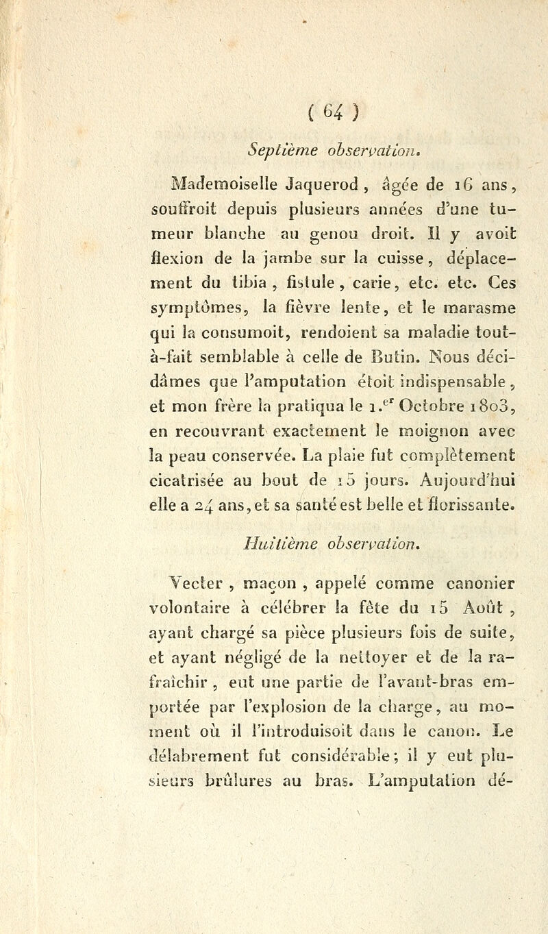 Septième observation. Mademoiselle Jaquerod , âgée de 16 ans, soutîroit depuis plusieurs années d'une tu- meur blanche au genou droit. 11 y avoifc flexion de la jambe sur la cuisse, déplace- ment du tibia , fistule, carie, etc. etc. Ces symptômes, la fièvre lente, et le marasme qui la consumoit, rendoient sa maladie tout- à-fait semblable à celle de Butin. Nous déci- dâmes que l'amputation étoit indispensable , et mon frère la pratiqua le i.*^*^ Octobre i8o3, en recouvrant exactement îe moignon avec la peau conservée. La plaie fut complètement cicatrisée au bout de i5 jours. Aujourd'hui elle a 24 ans, et sa santé est belle et florissante. Huitième observation, Yecter , maçon , appelé comme canonier volontaire à célébrer la fête du i5 Août , ayant chargé sa pièce plusieurs fois de suite, et ayant négligé de la nettoyer et de la ra- fraîchir , eut une partie de i'avant-bras em- portée par l'explosion de la charge, au mo- ment où il i'iiitroduisoit dans le canon. Le délabrement fut considérable; il y eut plu- sieurs brûlures au bras. L'amputation dé-