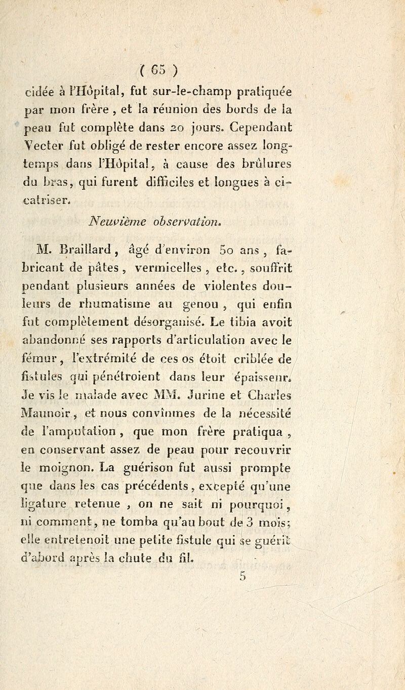 cidée à î'Hopital, fat sur-le-champ pratiquée par mon frère , et la réunion des bords de la peau fut complète dans 20 jours. Cependant Vecter fut obligé de rester encore assez long- temps dans l'Hôpital, à cause des brûlures du bras, qui furent difficiles et longues à ci- catriser* Neus>ièine obseiVation. M. Braillard , âgé d'environ 5o ans , fa- bricant de pâtes , vermicelles , etc., souffrit pendant plusieurs années de violentes dou- leurs de rhumatisme au genou , qui enfin fut complètement désorganisé. Le tibia avoit abandonné ses rapports d'articulation avec le fémur, l'extrémité de ces os étoit criblée de fistules qui pénétroient dans leur épaisseur* Je vis le n\aiade avec MM. Jurine et Charles Maunoir ^ et nous convînmes delà nécessité de l'amputation , que mon frère pratiqua 5 en conservant assez de peau pour recouvrir le moignon. La guérison fut aussi prompte que dans les cas précédents, excepté qu'une ligature retenue , on ne sait ni pourquoi, ni comment, ne tomba qu'au bout de 3 mois; elle entreienoit une petite fistule qui se guéril d'abord après la chute du fil.