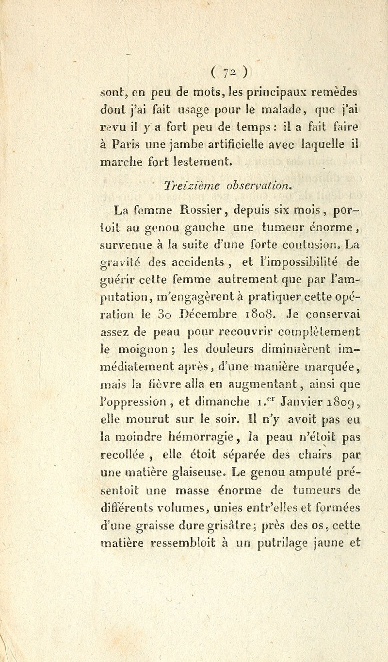 ( 70 sont, en peu de mots, les principaux remèdes dont j'ai fait usage pour le malade, que j'ai revu il y a fort peu de temps : il a fait faire à Paris une jambe artificielle avec laquelle ii marche fort lestement. Treizième observation, La femme Rossier, depuis six mois, por- toit au genou gauche une tumeur énorme, survenue à la suite d'une forte contusion, La gravilé des accidents , et Fimpossibilité de guérir cette femme autrement que par l'am- putation, m'engagèrent à pratiquer cette opé- ration le 3o Décembre 1808. Je conservai assez de peau pour recouvrir complètement le moignon ; les douleurs diminuèrent im- médiatement après, d'une manière marquée, mais la fièvre alla en augmentant, ainsi que l'oppression , et dimanche i.^ Janvier 1809, elle mourut sur le soir. Il n'y avoit pas eu îa moindre hémorragie, îa peau n'étoit pas recollée , elle étoit séparée des chairs par une matière glaiseuse. Le genou amputé pré- sentoit une masse énorme de tumeurs de différents volumes, unies entr'elles et formées d'une graisse dure grisâtre; près des os, cette matière ressembloit à un putrilage jaune et