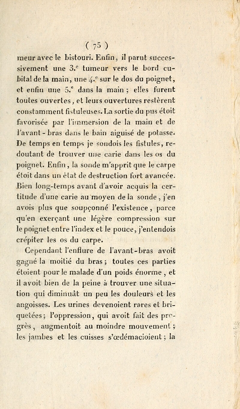 raeur avec le bistouri. Enfin, il parut succes- sivement une 3.^ tumeur vers le bord cu- bital de la main, une 4.^ sur le dos du poignet, et enfin une 5/ dans la main ; elles furent toutes ouvertes, et leurs ouvertures restèrent constamment fistuîeuses.La sortie du pus étoit favorisée par l'immersion de la main et de J'av^ant - bras dans le bain aiguisé de potasse. De temps en temps je sotidois les fistules, re- doutant de trouver une carie dans les os du poignet. Enfin, la sonde m'apprit que le carpe étoit dans un èlat de destruction fort avancée. Bien long-temps avant d'avoir acquis la cer- titude d'une carie au moyen delà sonde, )'en avois plus que soupçonné Texistence , parce qu'en exerçant une légère compression sur le poignet entre l'index et le pouce, j'entendois crépiter les os du carpe. Cependant l'enflure de l'avant-bras avolt gagné la moitié du bras ; toutes ces parties étoient pour le malade d'un poids énorme , et il avoit bien de la peine à trouver une situa- tion qui diminuât un peu les douleurs et les angoisses. Les urines devenoient rares et bri- quetées; Poppression, qui avoit fait des pro- grès , augmentoit au moindre mouvement ; les jambes et les cuisses s'œdémacioient ; la