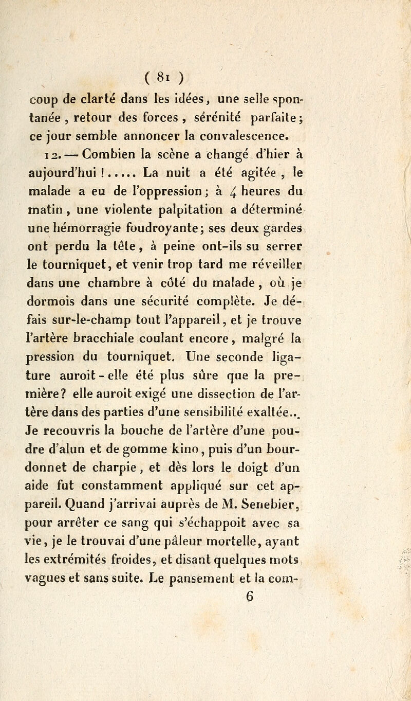 coup de clarté dans les idées, une seiîe «spon- tanée , retour des forces , sérénité parfaite ; ce jour semble annoncer la convalescence. 12. — Combien la scène a changé d'hier à aujourd'hui! La nuit a été agitée, le malade a eu de l'oppression ; à 4 heures du matin , une violente palpitation a déterminé une hémorragie foudroyante; ses deux gardes ont perdu la tête, à peine ont-ils su serrer le tourniquet, et venir trop tard me réveiller dans une chambre à côté du malade, où. je dormois dans une sécurité complète. Je dé- fais sur-le-champ tout l'appareil, et je trouve l'artère bracchiale coulant encore, malgré la pression du tourniquet. Une seconde liga- ture auroit-elle été plus sûre que la pre- mière? elle auroit exigé une dissection de l'ar- tère dans des parties d'une sensibilité exaltée... Je recouvris la bouche de l'artère d'une pou- dre d'alun et de gomme kino, puis d'un bour- donnet de charpie, et dès lors le doigt d'un aide fut constamment appliqué sur cet ap- pareil. Quand j'arrivai auprès de M. Senebier, pour arrêter ce sang qui s'échappoit avec sa vie, je le trouvai d'une pâleur mortelle, ayant les extrémités froides, et disant quelques mots vagues et sans suite. Le pansement et la com- 6