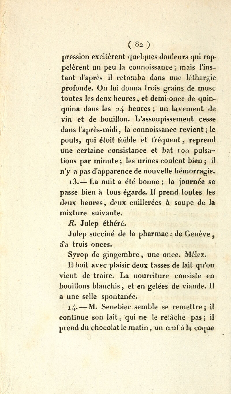 pression excitèrent quelques douleurs qui rap- pelèrent un peu la connoissance ; mais l'ins- tant d'après il retomba dans une léthargie profonde. On lui donna trois grains de musc toutes les deux heures, et demi-once de. quin- quina dans les 24 heures ; un lavement de vin et de bouillon. L'assoupissement cesse dans l'après-midi, la connoissance revient; le pouls, qui étoit foible et fréquent, reprend une certaine consistance et bat 100 pulsa- tions par minute ; les urines coulent bien • il n'y a pas d'apparence de nouvelle hémorragie. i3.— La nuit a été bonne; la journée se passe bien à tous égards. Il prend toutes les deux heures, deux cuillerées à soupe de la mixture suivante. R. Julep éthéré. Julep succiné de la pharmac : de Genève, aa trois onces. Syrop de gingembre, une once. Mêlez. Il boit avec plaisir deux tasses de lait qu'on vient de traire. La nourriture consiste en bouillons blanchis, et en gelées de viande. 11 a une selle spontanée. 14. — M. Senebier semble se remettre; il continue son lait, qui ne le relâche pas; il prend du chocolat le matin, un œuf à la coque