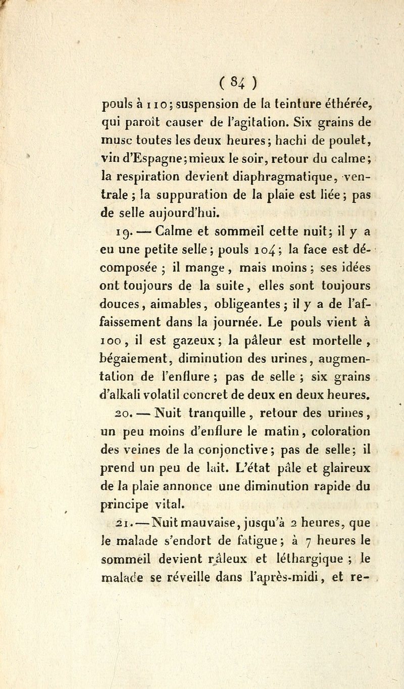 pouls à 110 ; suspension de la teinture éthérée, qui paroît causer de l'agitation. Six grains de musc toutes les deux heures; hachi de poulet, vin d'Espagne;mieux le soir, retour du calme; la respiration devient diaphragmatique, ven- trale ; la suppuration de la plaie est liée ; pas de selle aujourd'hui. 19. — Calme et sommeil cette nuit; il y a eu une petite selle; pouls io4; la face est dé- composée ; il mange , mais moins ; ses idées ont toujours de la suite, elles sont toujours douces , aimables, obligeantes j il y a de l'af- faissement dans la journée. Le pouls vient à 100, il est gazeux; la pâleur est mortelle, bégaiement, diminution des urines, augmen- tation de l'enflure ; pas de selle ; six grains d'alkali volatil concret de deux en deux heures, 2.0. — Nuit tranquille , retour des urines , un peu moins d'enflure le matin, coloration des veines de la conjonctive; pas de selle; il prend un peu de lait. L'état pâle et glaireux de la plaie annonce une diminution rapide du principe vital. 21. — Nuit mauvaise, jusqu'à 2 heures, que le malade s'endort de fatigue; à 7 heures le sommeil devient râleux et léthargique ; le malade se réveille dans l'après-midi, et re-