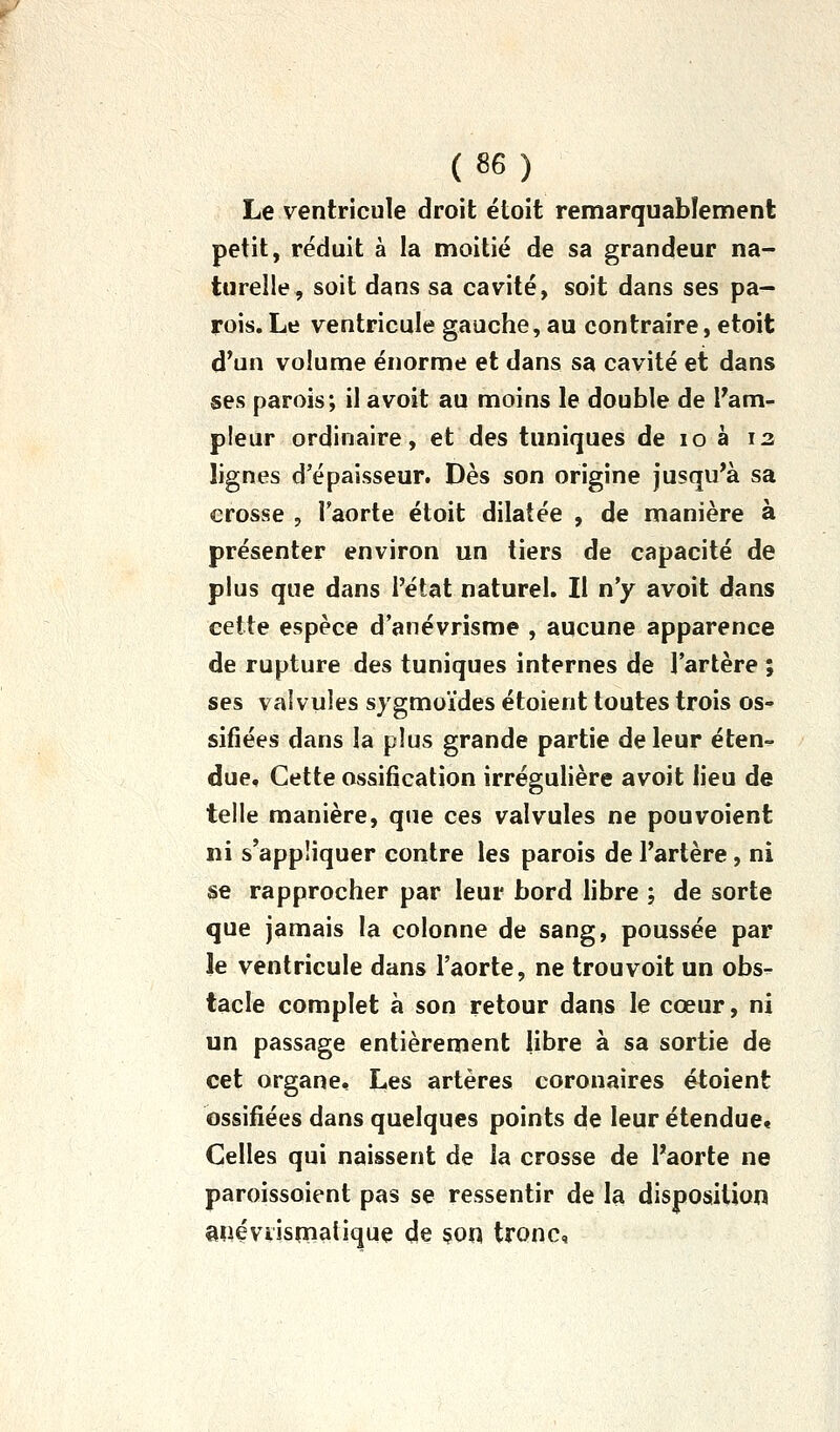 Le ventricule droit étoit remarquablement petit, réduit à la moitié de sa grandeur na- turelle, soit dans sa cavité, soit dans ses pa- rois. Le ventricule gauche, au contraire, etoit d'un volume énorme et dans sa cavité et dans ses parois; il avoit au moins le double de Tarn- pleur ordinaire, et des tuniques de lo à 12 lignes d'épaisseur. Dès son origine jusqu'à sa crosse , l'aorte étoit dilatée , de manière à présenter environ un tiers de capacité de plus que dans l'état naturel. Il n'y avoit dans cette espèce d'anévrisme , aucune apparence de rupture des tuniques internes de l'artère ; ses valvules sygmoïdes étoient toutes trois os- sifiées dans la plus grande partie de leur éten- due. Cette ossification irrégulière avoit lieu de telle manière, que ces valvules ne pouvoient ni s'appliquer contre les parois de l'artère, ni se rapprocher par leur bord libre ; de sorte que jamais la colonne de sang, poussée par le ventricule dans l'aorte, ne trou voit un obs- tacle complet à son retour dans le cœur, ni un passage entièrement libre à sa sortie de cet organe. Les artères coronaires étoient ossifiées dans quelques points de leur étendue. Celles qui naissent de la crosse de l'aorte ne paroissoient pas se ressentir de la disposition miéviismatique de §on tronc,