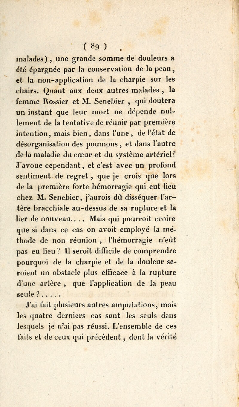 malades) , une grande somme de douleurs a été épargnée par la conservation de la peau, et la non-application de la charpie sur les chairs. Quant aux deux autres malades , la femme Rossier et M. Senebier , qui doutera un instant que leur mort ne dépende nul- lement de la tentative de réunir par première intention, mais bien, dans l'une , de l'état de désorganisation des poumons, et dans l'autre de la maladie du cœur et du système artériel? J'avoue cependant, et c'est avec un profond sentiment de regret , que je crois que lors de la première forte hémorragie qui eut lieu chez M. Senebier, j'aurois dû: disséquer l'ar- tère bracchiale au-dessus de sa rupture et la lier de nouveau.. .. Mais qui pourroit croire que si dans ce cas on avoit employé la mé- thode de non-réunion , l'hémorragie n'eût pas eu lieu ? Il seroît difficile de comprendre pourquoi de la charpie et de la douleur se- roient un obstacle plus efficace à la rupture d'une artère , que l'application de la peau seule ? J'ai fait plusieurs autres amputations, mais les quatre derniers cas sont les seuls dans lesquels je n'ai pas réussi. L'ensemble de ces faits et de ceux qui précèdent, dont la vérilé