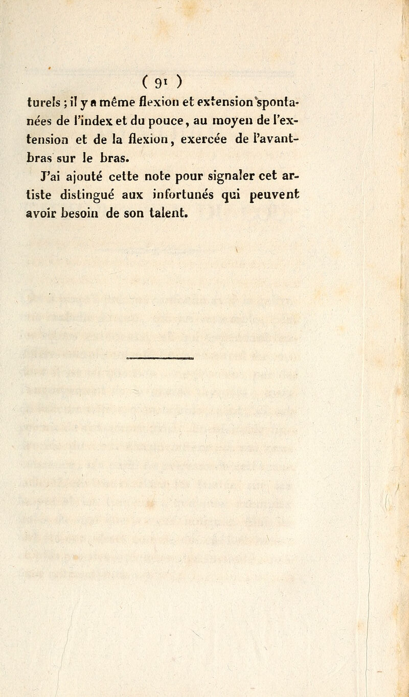 ( 9> ) turels ; il y a même flexion et extension*sponta- nées de l'index et du pouce, au moyen de l'ex- tension et de la flexion, exercée de l'avant- bras sur le bras. J'ai ajouté cette note pour signaler cet ar- tiste distingué aux infortunés qui peuvent avoir besoin de son talent.