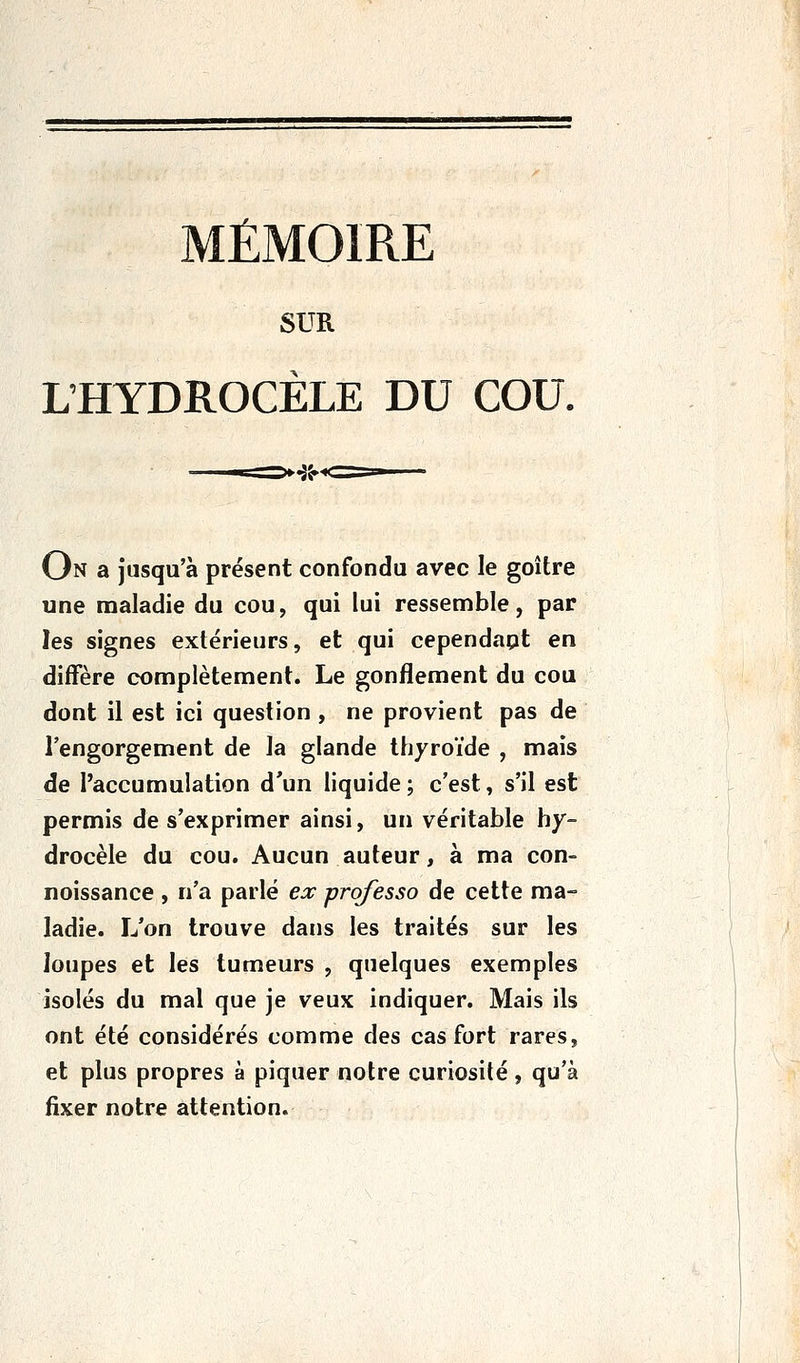 MÉMOIRE SUR L'HYDROCÈLE DU COU. On a jusqu'à présent confondu avec le goitre une maladie du cou, qui lui ressemble, par les signes extérieurs, et qui cependapt en diffère complètement. Le gonflement du cou dont il est ici question , ne provient pas de l'engorgement de la glande thyroïde , mais de l'accumulation d'un liquide; c'est, s'il est permis de s'exprimer ainsi, un véritable hy- drocèle du cou. Aucun auteur, à ma con- noissance , n'a parlé ea: professa de cette ma- ladie. L'on trouve dans les traités sur les loupes et les tumeurs , quelques exemples isolés du mal que je veux indiquer. Mais ils ont été considérés comme des cas fort rares, et plus propres à piquer notre curiosité, qu'à fixer notre attention.