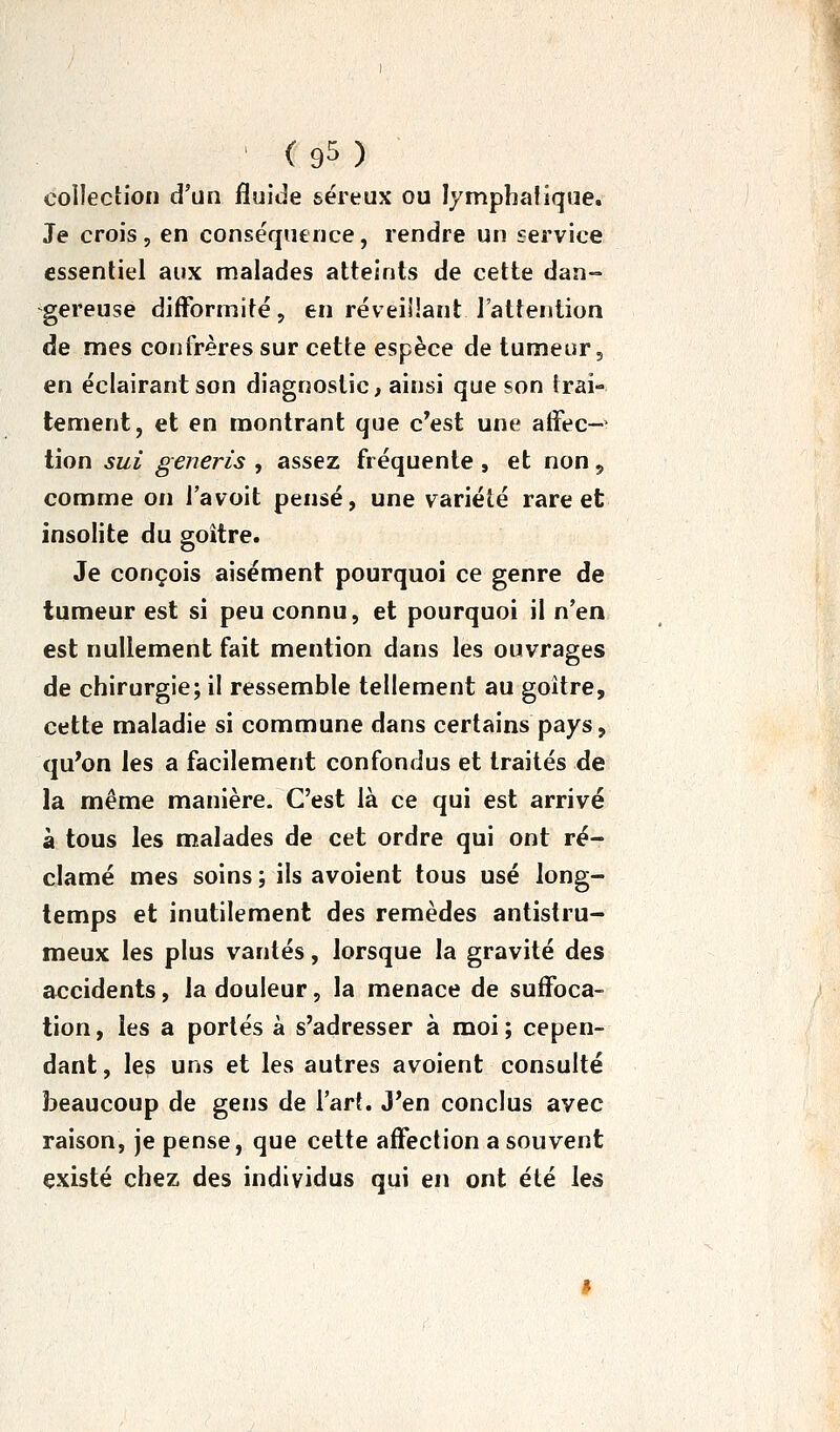 coilectioii d'un fluide séreux ou lymphatique. Je crois, en conséquence, rendre un service essentiel aux malades atteints de cette dan-» -gereuse difformité, en réveillant l'attention de mes confrères sur cette espèce de tumeur, en éclairant son diagnostic, ainsi que son trai- tement, et en montrant que c'est une atFec-> tion sui generis , assez fréquente , et non, comme on l'avoit pensé, une variété rare et insolite du goitre. Je conçois aisément pourquoi ce genre de tumeur est si peu connu, et pourquoi il n'en est nullement fait mention dans les ouvrages de chirurgie; il ressemble tellement au goitre, cette maladie si commune dans certains pays, qu'on les a facilement confondus et traités de la même manière. C'est là ce qui est arrivé à tous les malades de cet ordre qui ont ré- clamé mes soins ; ils avoient tous usé long- temps et inutilement des remèdes antistru- meux les plus vantés, lorsque la gravité des accidents, la douleur, la menace de suffoca- tion , les a portés à s'adresser à moi ; cepen- dant, les uns et les autres avoient consulté beaucoup de gens de l'art. J'en conclus avec raison, je pense, que cette affection a souvent existé chez des individus qui en ont été les