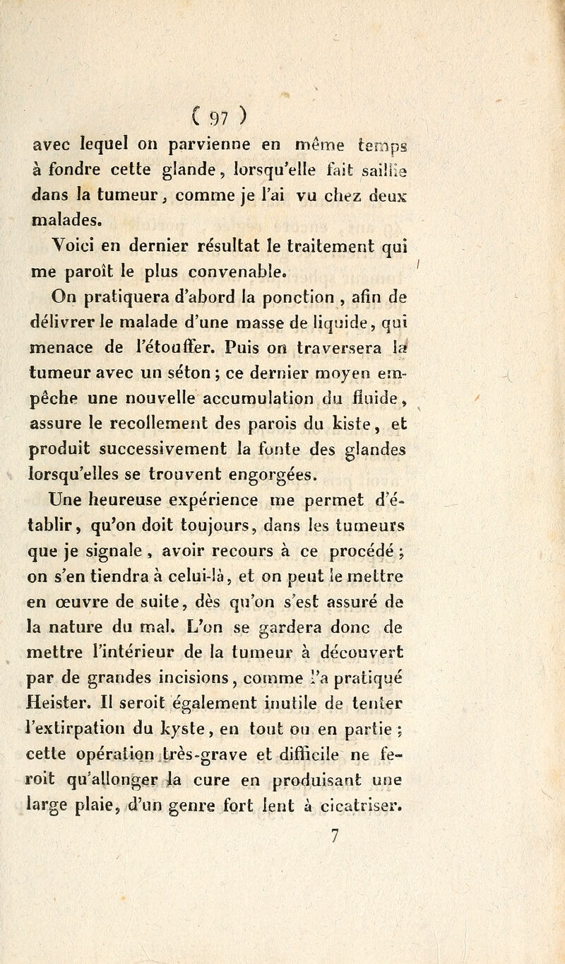 avec lequel on parvienne en même temps à fondre cette glande, lorsqu'elle fait saiHIa dans la tumeur ; comme je l'ai vu chez deux malades. Voici en dernier résultat le traitement qui me paroît le plus convenable. On pratiquera d'abord la ponction , afin de délivrer le malade d'une masse de liquide, qui menace de l'étouffer. Puis on traversera la tumeur avec un séton ; ce dernier moyen em- pêche une nouvelle accumulation du fluide, assure le recollement des parois du kiste, et produit successivement la fonte des glandes lorsqu'elles se trouvent engorgées. Une heureuse expérience me permet d'é- tablir, qu'on doit toujours, dans les tumeurs que je signale , avoir recours à ce procédé ; on s'en tiendra à celui-là, et on peut le mettre en œuvre de suite, dès qu'on s'est assuré de la nature du mal» L\jn se gardera donc de mettre l'intérieur de la tumeur à découvert par de grandes incisions, comme l'a pratiqué Heister. Il seroit également inutile de tenter l'extirpation du kyste, en tout ou en partie ; cette opéraliQn très-grave et difficile ne fe- roit qu'allonger la cure en produisant une large plaie, d'un genre fort lent à cicatriser. 7