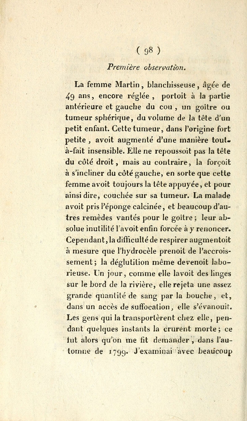 Première ohserçatibTi. La femme Martin, blanchisseuse, âgée de 49 ans, encore réglée , portoit à la partie antérieure et gauche du cou , un goitre ou tumeur sphérique, du volume de la tête d'un petit enfant. Cette tumeur, dans l'origine fort petite , avoit augmenté d'une manière tout- à-fait insensible. Elle ne repoussoit pas la tête du côté droit, mais au contraire, la forçoit à s'incliner du côté gauche, en sorte que cette femme avoit toujours la tête appuyée, et pour ainsi dire, couchée sur sa tumeur. La malade avoit pris l'éponge calcinée, et beaucoup d'au- tres remèdes vantés pour le goitre ; leur ab- solue inutilité Tavoit enfin forcée à y renoncer. Cependant, la difficulté de respirer augmentoit à mesure que l'hydrocèle prenoit de l'accrois- sement; la déglutition même devenoit labo- rieuse. Un jour, comme elle lavoit des linges sur le bord de la rivière, elle rejeta une assez grande quantité de sang par la bouche, et, dans un accès de suffocation, elle s'évanouit. Les gens qui la transportèrent chez elle, pen- dant quelques instants la crurent morte ; ce fut alors qu'on me fit demander , dans l'au- tomne de I799. J examinai avec beaucoup