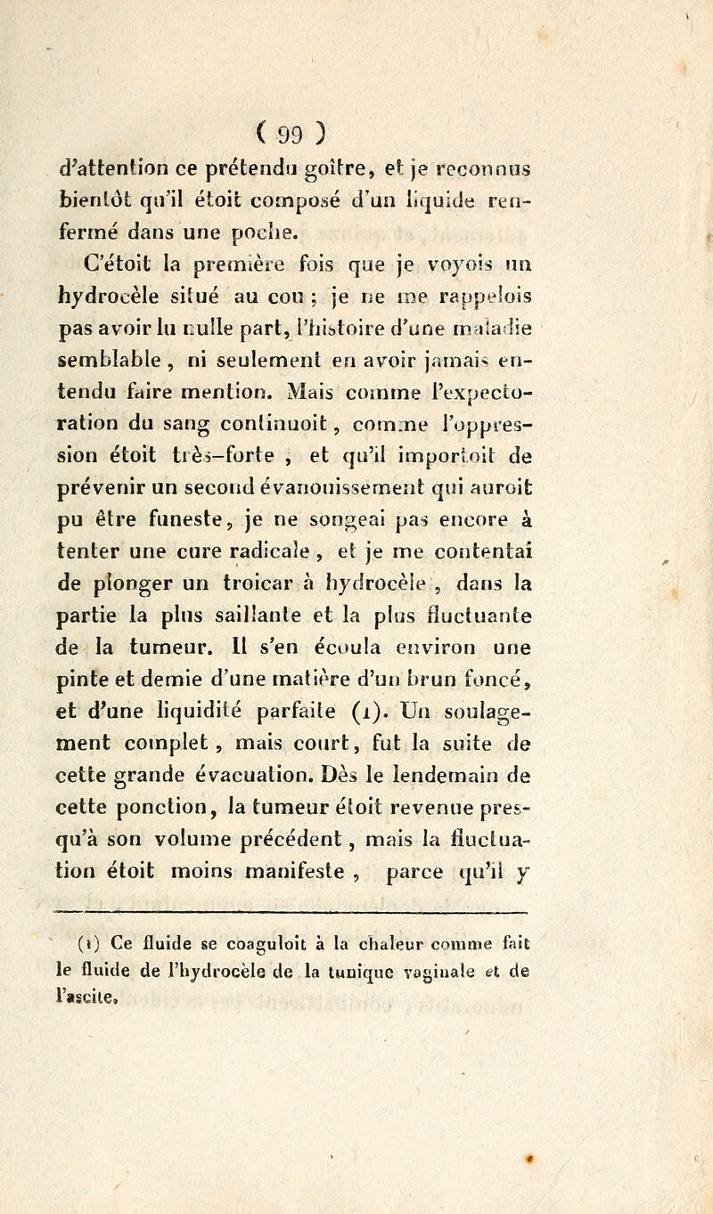 d'attention ce prétendu goitre, et je reconnus bientôt qu'il étoit composé d'un liquide ren- fermé dans une poehe. G'étoit la première fois que je voyois un hydrocèle siîué au cou ; je ne me rappelois pas avoir lu nulle part, l'histoire d'une maladie semblable , ni seulement en avoir jamai:> en- tendu fdire mention. Mais comme l'expecto- ration du sang conlinuoit, comme l'oppi-es- sion étoit très-forte , et qu'il importoît de prévenir un second évanouissement qui auroit pu être funeste, je ne songeai pas encore à tenter une cure radicale , et je me contentai de plonger un troicar à hydrocèle , dans la partie la plus saillante et la plus fluctuante de la tumeur. Il s'en écoula environ une pinte et demie d'une matière d'un brun foncé, et d'une liquidité parfaite (i). Un soulage- ment complet, mais court, fut la suite de cette grande évacuation. Dès le lendemain de cette ponction, la tumeur étoit revenue pres- qu'à son volume précédent, mais la fluctua- tion étoit moins manifeste , parce qu'il y (i) Ce iluide se coaguloit à la chaleur comme fait le fluide de l'hydrocèle de la luuique vaginale et de l'ascile.