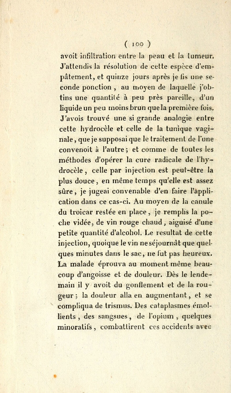 avoit infillratîon entre la peau et la tumeur. J'attendis la résolution de cette espèce d'em- pâtement, et quinze jours après je fis une se- conde ponction , au moyen de laquelle j'ob- tins une quantité à peu près pareille, d'un liquide un peu moins brun que la première fois. J'avois trouvé une si grande analogie entre cette hydrocèle et celle de la tunique vagi- nale , que je supposai que le traitement de l'une convenoit à Tautre ; et comme de toutes les méthodes d'opérer la cure radicale de l'hy- drocèle, celle par injection est peut-être la plus douce, en même temps qu'elle est assez sûre, je jugeai convenable d'en faire l'appli- cation dans ce cas-ci. Au moyen de la canule du troicar restée en place, je remplis la po- che vidée, de vin rouge chaud, aiguisé d'une petite quantité d'alcohol. Le résultat de cette injection, quoique le vin ne séjournât que quel- ques minutes dans le sac, ne lut pas heureux. La malade éprouva au moment même beau- coup d'angoisse et de douleur. Dès le lende- main il y avoit du gonflement et de la rou- geur i la douleur alla en augmentant, et se compliqua de Irismus. Des cataplasmes émol- lients , des sangsues, de l'opium , quelques minoralifs , combattirent ces accidents avec