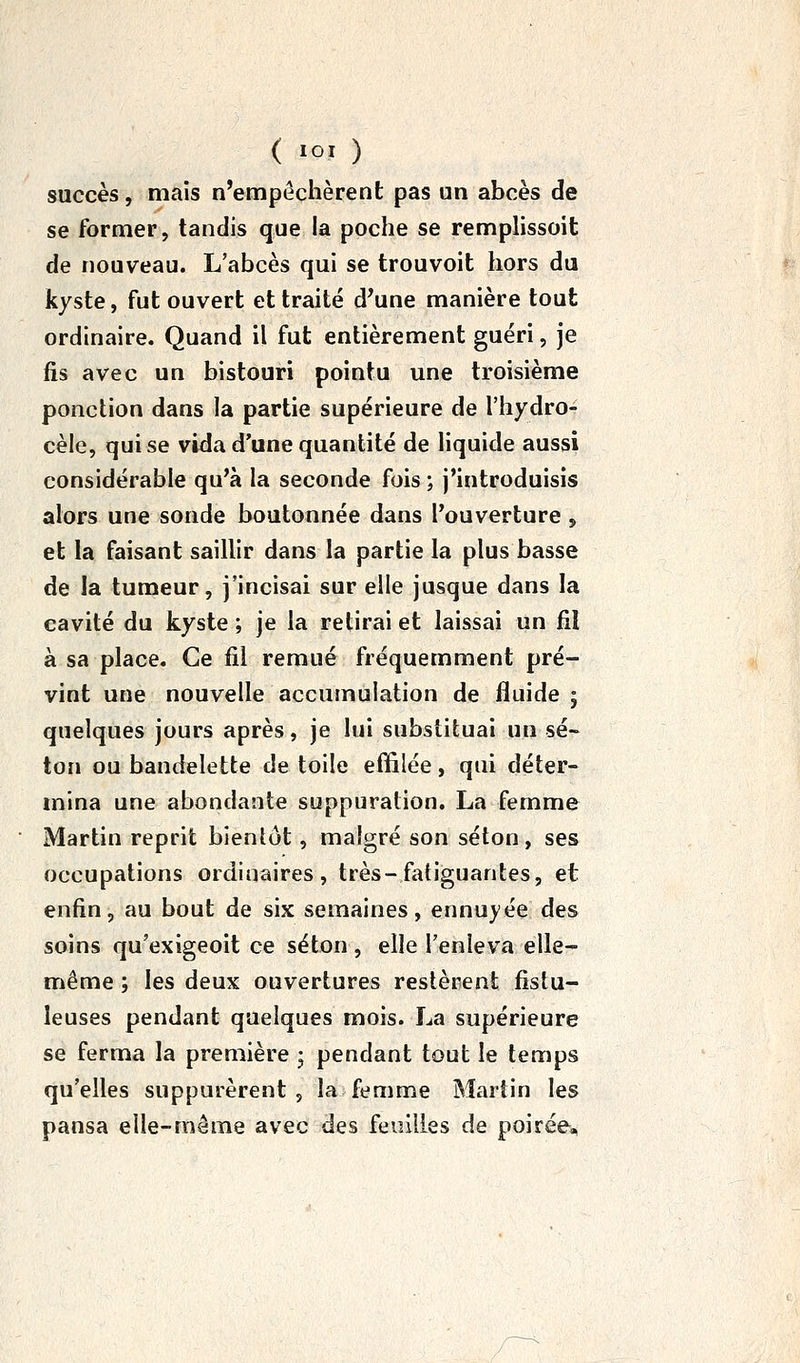 succès, mais n'empêchèrent pas un abcès de se former, tandis que la poche se remplissoit de nouveau. L'abcès qui se trouvoit hors du kyste, fut ouvert et traité d^une manière tout ordinaire. Quand il fut entièrement guéri, je fis avec un bistouri pointu une troisième ponction dans la partie supérieure de l'hydro- cèle, qui se vida d'une quantité de liquide aussi considérable qu'à la seconde fois ; j'introduisis alors une sonde boutonnée dans l'ouverture , et la faisant saillir dans la partie la plus basse de la tumeur, j'incisai sur elle jusque dans la cavité du kyste ; je la retirai et laissai un fil à sa place. Ce fil remué fréquemment pré- vint une nouvelle accumulation de fluide 5 quelques jours après, je lui substituai un se- lon ou bandelette de toile effilée , qui déter- mina une abondante suppuration. La femme Martin reprit bienlôt, malgré son séton, ses occupations ordinaires, très-fatiguantes, et enfin, au bout de six semaines, ennuyée des soins qu'exigeoit ce séton , elle l'enleva elle- même ; les deux ouvertures restèrent fistu- leuses pendant quelques mois. La supérieure se ferma la première ; pendant tout le temps qu'elles suppurèrent, la femme Martin les pansa elle-même avec des feuilles de poirée.