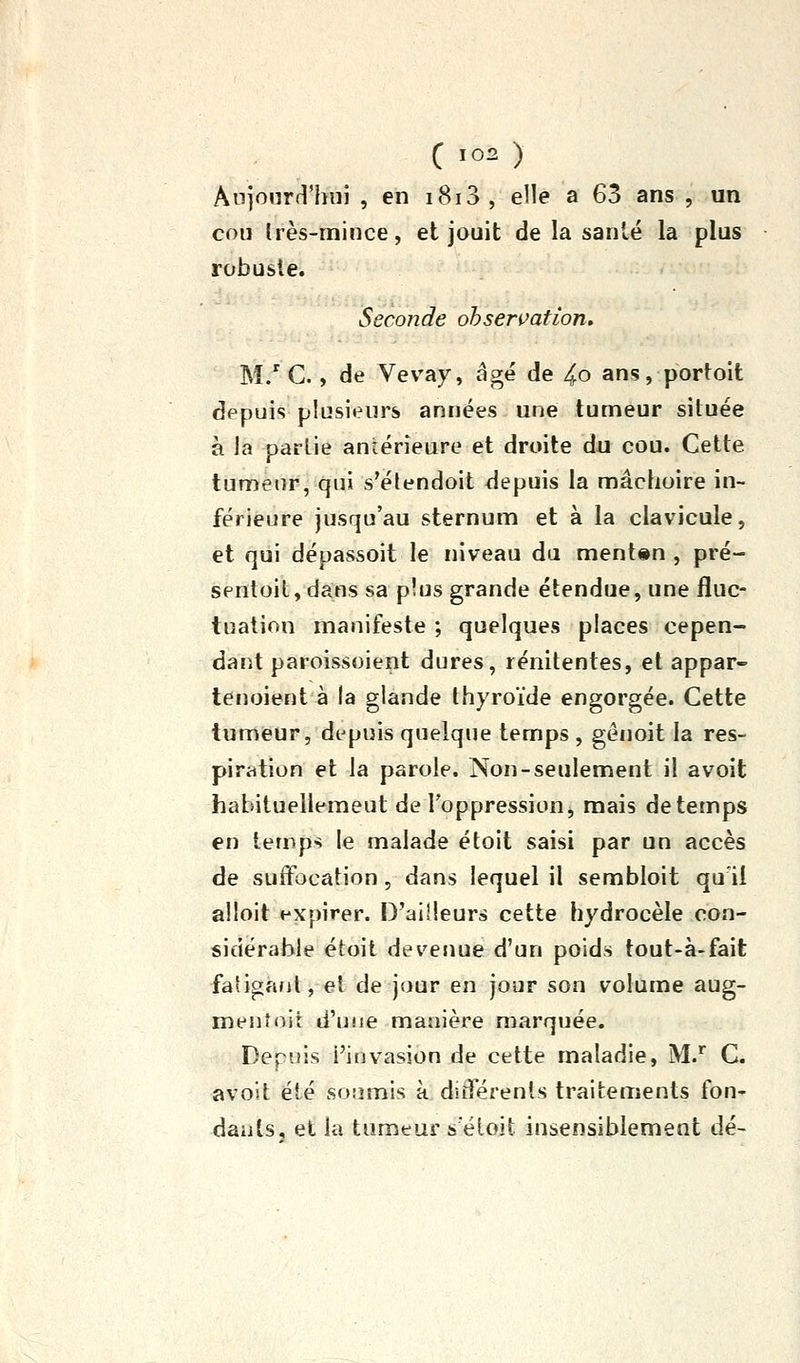 C ïo^ ) Ânjourfl'hui , en i8i3, elle a 63 ans , un cou Irès-mince, et jouit de la santé la plus robuste. Seconde ohsen^ation. M/ G., de Vevay, âgé de 4o ans, portolt depuis plusieurs années une tumeur située à la partie antérieure et droite du cou. Cette tumeur, qui s'élendoit depuis la mâchoire in- férieure jusqu'au sternum et à la clavicule, et qui dépassoit le niveau du ment«n , pré- sentoit, dans sa plus grande étendue, une fluc- tuation manifeste ; quelques places cepen- dant paroissoient dures, rénitentes, et appar- lenoient à la glande thyroïde engorgée. Cette tumeur, depuis quelque temps , génoit la res- piration et la parole. Non-seulement il avoit habituellemeut de l'oppression, mais de temps en temps le malade étoit saisi par un accès de suffocation, dans lequel il sembloit qu'il alloit expirer. D'ailleurs cette hydrocèle con- sidérable étoit devenue d'un poids tout-à-fait faligaol, et de jour en jour son volume aug- menîoit d'usie manière marquée. Depuis l'invasion de cette maladie, M. C. avoit été soumis à différents traitements fon- dauls, et la tumeur s'éloit insensiblement dé-
