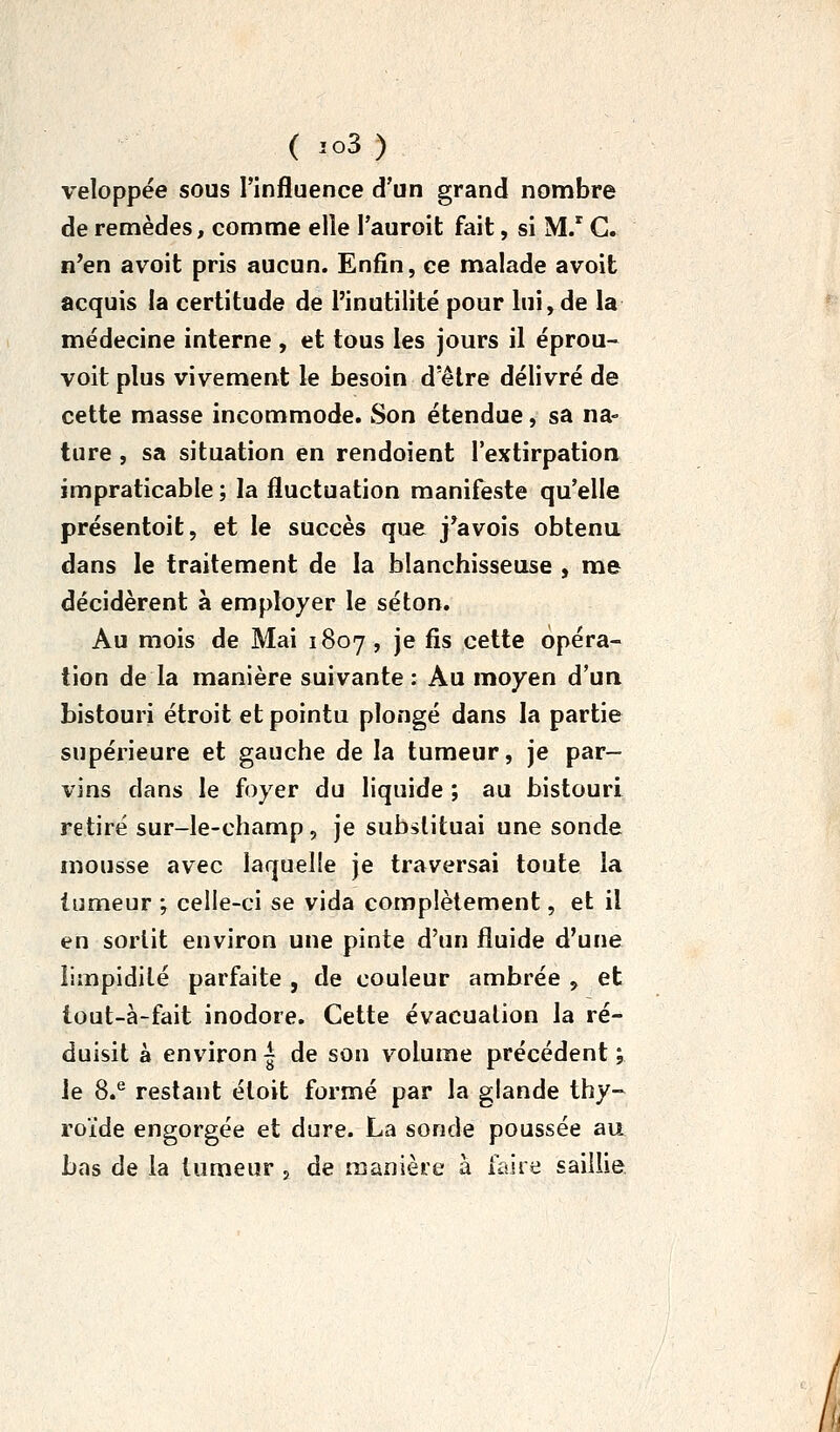 ( io3) veloppée sous l'influence d'un grand nombre de remèdes, comme elle l'auroit fait, si M/ G. n'en avoit pris aucun. Enfin, ce malade avoit acquis la certitude de l'inutilité pour lui, de la médecine interne , et tous les jours il éprou- voit plus vivement le besoin d'être délivré de cette masse incommode. Son étendue, sa na- ture , sa situation en rendoient l'extirpation impraticable ; la fluctuation manifeste qu'elle présentoit, et le succès que j^avois obtenu dans le traitement de la blanchisseuse , me décidèrent à employer le séton. Au mois de Mai 1807 , je fis cette opéra- tion de la manière suivante : Au moyen d'un bistouri étroit et pointu plongé dans la partie supérieure et gauche de la tumeur, je par- vins dans le foyer du liquide ; au bistouri retiré sur-le-champ, je substituai une sonde mousse avec laquelle je traversai toute la tumeur ; celle-ci se vida complètement, et il en sortit environ une pinte d'un fluide d'une limpidité parfaite , de couleur ambrée , et iout-à-fait inodore. Cette évacuation la ré- duisit à environ | de son volume précédent ; le 8.^ restant éloit formé par la glande thy- roïde engorgée et dure. La sonde poussée au bas de la tumeur , de manière à faire saillie