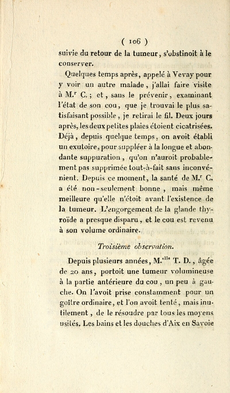 suivie du retour de la tumeur, s'obstînoit à le conserver. Quelques temps après, appelé à Vevay pour y voir un autre malade , j'allai faire visite à M/ Ç. ; et, sans le prévenir, examinant l'état de son cou, que je trouvai le plus sa- tisfaisant possible, je retirai le fil. Deux jours après, les deux petites plaies étoient cicatrisées. Déjà, depuis quelque temps, on avoit établi un exutoire, pour suppléer à la longue et abon- dante suppuration , qu'on n'auroit probable- ment pas supprimée tout-à-fait sans inconvé- nient. Depuis ce moment, la santé de M/ C. a éié non-seulement bonne , mais même meilleure qu'elle n'étoit avant l'existence de la tumeur. L'engorgement de la glande thy- roïde a presque disparu, et le cou est revenu à son volume ordinaire. Troisième ohserçation. Depuis plusieurs années, M. T. D., âgée de 2.0 ans, portoit une tumeur volumineuse à la partie antérieure du cou , un peu à gau- che. On Tavoit prise constamment pour un goîire ordinaire, et Ton avoit tenté, mais inu- tilement , de le résoudre par tous les moyens usiiés. Les bains et les douches d'Aix en Savoie