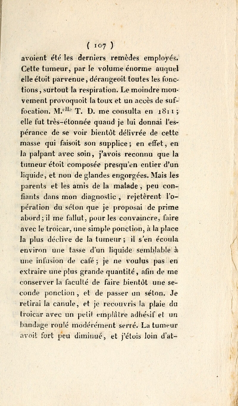 avoient été les derniers remèdes employés. Celte tumeur, par le volume énorme auquel elle étoit parvenue, dérangeoit toutes les fonc- tions , surtout la respiration. Le moindre mou- vement provoquoit la toux et un accès de suf- focation. M.'^^^'^ T. D. me consulta en i8ii ; elle fut très-étonnée quand je lui donnai l'es- pérance de se voir bientôt délivrée de cette masse qui faisoit son supplice ; en effet, en la palpant avec soin, j'avois reconnu que la tumeur étoit composée presqu'en entier d'un liquide, et non de glandes engorgées. Mais les parents et les amis de la malade , peu con- fiants dans mon diagnostic , rejetèrent l'o- pération du selon que je proposai de prime abord;il me fallut, pour les convaincre, faire avec le troicar, une simple ponction, à la place la plus déclive de la tumeur; il s'en écoula environ une tasse d'un liquide semblable à une infusion de café ; je ne voulus pas en extraire une plus grande quantité, afin de me conserver la faculté de faire bientôt une se- conde ponction , et de passer on séton. Je retirai la canule, et je recouvris la plaie du troicar avec un peiiî empifîlre adhésif et un bandage roulé modérément serré. La tumeur avoit fort peu diminué, et j'étois loin d'at-