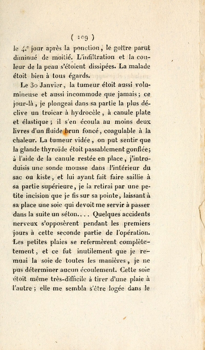 le 4.® jour après la ponction, le goHre parut diminué de moilié. L'infiîlration et la cou- leur de la peau s'étoient dissipées. La malade étoit bien à tous égards. Le 3o Janvier, la tumeur étoit aussi volu- mineuse et aussi incommode que jamais ; ce jour-là , je plongeai dans sa partie la plus dé- clive un troicar à hydrocèle , à canule plate et élastique ; il s'en écoula au moins deux livres d'un fluide brun foncé, coagulable à la chaleur. La tumeur vidée , on put sentir que la glande thyroïde étoit passablement gonflée; à l'aide de la canule restée en place , j'intro- duisis une sonde mousse dans l'intérieur du sac ou kiste, et lui ayant fait faire saillie à sa partie supérieure, je la retirai par une pe- tite incision que je fis sur sa pointe, laissant à sa place une soie qui devoit me servir à passer dans la suite un séton., . . Quelques accidents nerveux s'opposèrent pendant les premiers jours à cette seconde partie de l'opération. Les petites plaies se refermèrent complète- tement, et ce fut inutilement que je re- muai la soie de toutes les manières , je ne pus déterminer aucun écoulement. Cette soie étoit même très-difficile à tirer d'une plaie à l'autre ; elle me sembla s'être logée dans le