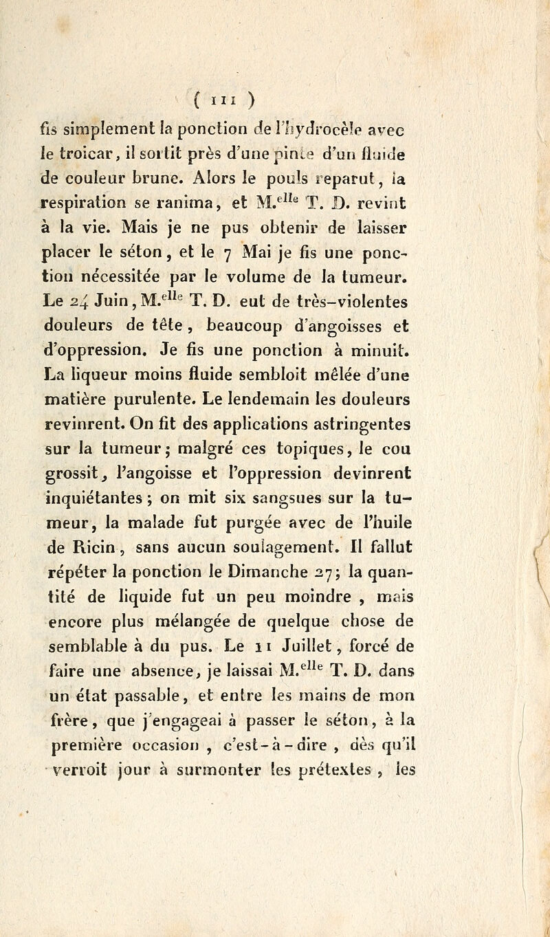 fis simplement la ponction de l'hydrocèle avec le troicar, il soitit près d'une pinte d'un fluide de couleur brune. Alors le pouls reparut, la respiration se ranima, et M/^^® T. D. revint à la vie. Mais Je ne pus obtenir de laisser placer le séton, et le 7 Mai je fis une ponc- tion nécessitée par le volume de la tumeur. Le 24 Juin, M.^-^ T. D. eut de très-violentes douleurs de tête, beaucoup d'angoisses et d'oppression. Je fis une ponction à minuit. La liqueur moins fluide sembloit mêlée d'une matière purulente. Le lendemain les douleurs revinrent. On fit des applications astringentes sur la tumeur; malgré ces topiques, le cou grossit, l'angoisse et l'oppression devinrent inquiétantes ; on mit six sangsues sur la tu- meur, la malade fut purgée avec de l'huile de Ricin, sans aucun soulagement. Il fallut répéter la ponction le Dimanche 27; la quan- tité de liquide fut un peu moindre , mais encore plus mélangée de quelque chose de semblable à du pus. Le 11 Juillet, forcé de faire une absence, je laissai M.^^^® T. D. dans un état passable, et entre les mains de mon frère, que j'engageai à passer le séton, à la première occasion , c'est-à-dire , dès qu'il verroit jour à surmonter les prétextes , les