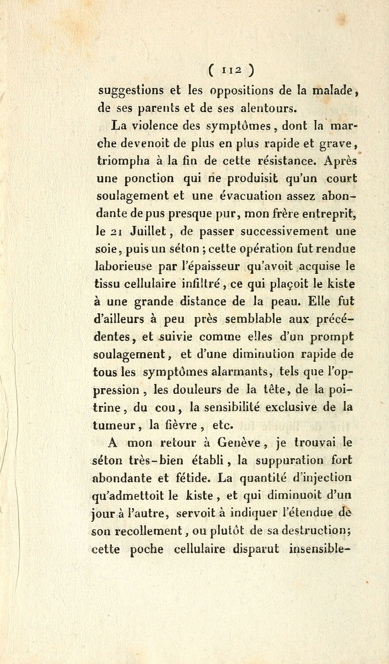 ( O suggestions et les oppositions de la malade, de ses parents et de ses alentours. La violence des symptômes, dont la mar- che devenoit de plus en plus rapide et grave, triompha à la fin de cette résistance. Après une ponction qui rie produisit qu'un court soulagement et une évacuation assez abon- dante de pus presque pur, mon frère entreprit, le 21 Juillet, de passer successivement une soie, puis un séton ; cette opération fut rendue laborieuse par l'épaisseur qu'avoit acquise le tissu cellulaire infiltré, ce qui plaçoit le kiste à une grande distance de la peau. Elle fut d'ailleurs à peu près semblable aux précé- dentes, et suivie comme elles d'un prompt soulagement, et d'une diminution rapide de tous les symptômes alarmants, tels que Top- pression 5 les douleurs de la tête, de la poi- trine 5 du cou, la sensibilité exclusive de la tumeur, la fièvre , etc. A mon retour à Genève, je trouvai le séton très-bien établi, la suppuration fort abondante et fétide. La quantité d'injection qu'admettoit le kiste , et qui diminuoit d'un jour à l'autre, servoit à indiquer l'étendue de son recollement, ou plutôt de sa destruction; cette poche cellulaire disparut insensible-