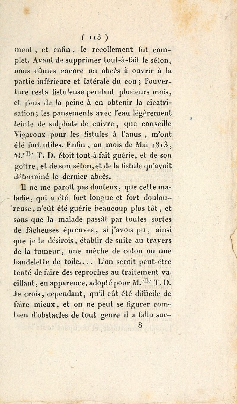 ment > et enfin , le recollement fut com- plet. Avant de supprimer tout-à-fait le sél:on, nous eûmes encore un abcès à ouvrir à la partie inférieure et latérale du cou ; l'ouver- ture resta fistuleuse pendant plusieurs mois, et j'eus de la peine à en obtenir la cicatri- sation ; les pansements avec l'eau légèrement teinte de sulphate de cuivre , que conseille Vigaroux pour les fistules à l'anus , m'ont été fort utiles. Enfin , au mois de Mai i8i3, jyjeiie rr j), étoit tout-àfaît guérie, et de son goitre, et de son séton,et delà fistule qu'a voit déterminé le dernier abcès. Il ne me paroit pas douteux, que cette ma- ladie, qui a été fort longue et fort doulou- 'reuse, n'eût été guérie beaucoup plus tôt, et sans que la malade passât par toutes sortes de fâcheuses épreuves, si j'avois pu , ainsi que je le désirois, établir de suite au travers de la tumeur, une mèche de coton ou une bandelette de toile.. . . L'on serojt peut-être tenté de faire des reproches au traitement va- cillant, en apparence, adopté pour M.*^^^'^ T. D. Je crois, cependant, qu'il eût été difficile de faire mieux, et on ne peut se figurer com- bien d'obstacles de tout genre il a fallu sur- 8