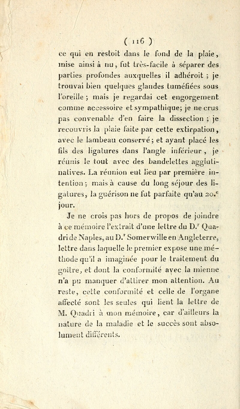 ( ■■6 ) ce qui en restoit dans le fond de la plaie, mise ainsi à nu, fut très-facile à séparer des parties profondes auxquelles il adhéroit ; je trouvai bien quelques glandes tuméfiées sous Toreille ; mais je regardai cet engorgement comme accessoire et sympathique; je ne crus pas convenable d'en faire la dissection ; je recouvris la plaie faite par cette extirpation, avec le lambeau conservé; et ayant placé les fils des ligatures dans l'angle inférieur , je réunis le tout av^ec des bandelettes apffiuti- nativ^es. La réunion eut lieu par première in- tention ; mais à cause du long séjour des li- gatures, la guérison ne fut parfaite qu'au 20,^ jour. Je ne crois pas hors de propos de joindre à ce mémoire l'exlrait d'une lettre du D/ Qua- dride Naples, au D/ Somerwille en Angleterre, lettre dans laquelle le premier expose une mé- tliode qu'il a imaginée pour le traitement du goitre;, et dont la confonuilé avec la mienne n'a pu manquer d'attirer mon attention. Au restt^, cette conformité et celle de l'organe affecté sont les seules qui lient la lettre de M. Qiiadii à mon mémoire, car d'ailleurs la nature de la maladie et le succès sont abso- lument dilTéreiits.