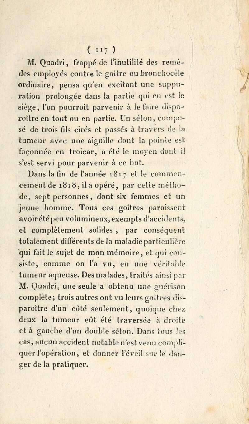 (..y) M. Quadrl, frappé de i'îhuliîité des remè- des employés contre le goitre ou bronchocèle ordinaire, pensa qu'en excitant une suppu- ration prolongée dans la partie qui en est le siège, l'on pourroit parvenir à le faire dispa- roître en tout ou en partie. Un séton, compo- sé de trois fils cirés et passés à travers de ia tumeur avec une aiguille dont la pointe est façonnée en troicar, a été le moyen dont ii s'est servi pour parvenir à ce but. Dans la fin de l'année 1817 et le commen- cement de 1818, il a opéré, par cette métho- de, sept personnes, dont six femmes et un jeune homme. Tous ces goitres paroissent avoirétépeu volumineux, exempts d'accidents, et complètement solides , par conséquent totalement différents de la maladie particulière qui fait le sujet de mon mémoire, et qui con- siste, comme on Ta vu, en une véritable tumeur aqueuse. Des malades, traités ainsi par M. Quadri, une seule a obtenu une guérison complète ; trois autres ont vu leurs goitres dis- paroître d'un côté seulement, quoique chez deux la tumeur eût été traversée à droite et à gauche d'un double séton. Dans tous les cas, aucun accident notable n'est venu compli- quer l'opération, et donner l'éveil s'ir le dan- ger de la pratiquer.