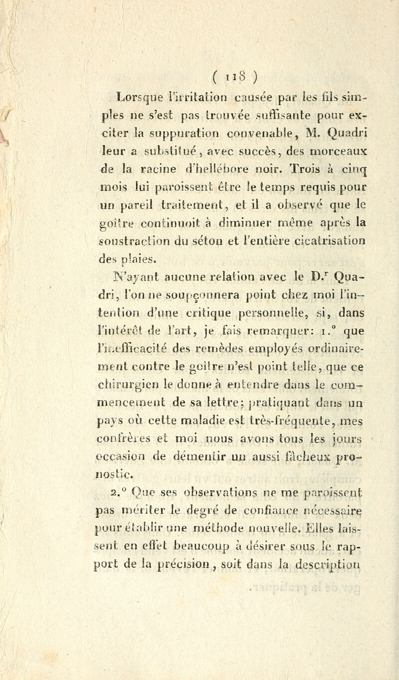 Lorsque l'irritation causée par les fiis sim- ples ne s'est pas Insuvée suffisante pour ex- citer la suppuration convenable, M. Quadri leur a substitué, avec succès, des morceaux de la racine d'hellébore noir. Trois à cinq mois lui paroissent être le temps requis pour un pareil traitement, et il a observé que le goîîre continuoit à diminuer même après la soustraction du séton et l'entière cicatrisation des plaies. N'ayant aucune relation avec le D/ Qua- dri, l'on ne soupçonnera point chez moi l'in- tention d'ime critique personnelle, si, dans rintérôt de l'art, je fais remarquer: i.° que l'iÊjefficacité des remèdes employés ordinaire- ment contre le gciire n'est point telle, que ce chirurgien le donne à entendre dans le com- mencement de sa lettre; [jratiquant dans un pays oii cette maladie est très-fréquente, mes confrères et moi nous avons tous les ioiirs occasion de démentir un aussi fâcheux pro- nostic. 2.^^ One ses observations ne me paroissent pas mériter le degré de confiance nécessaire pour établir une méthode nauvelie. Elles lais- sent en effet beaucoup à désirer sous le rap- port de la précision, soit dans la description