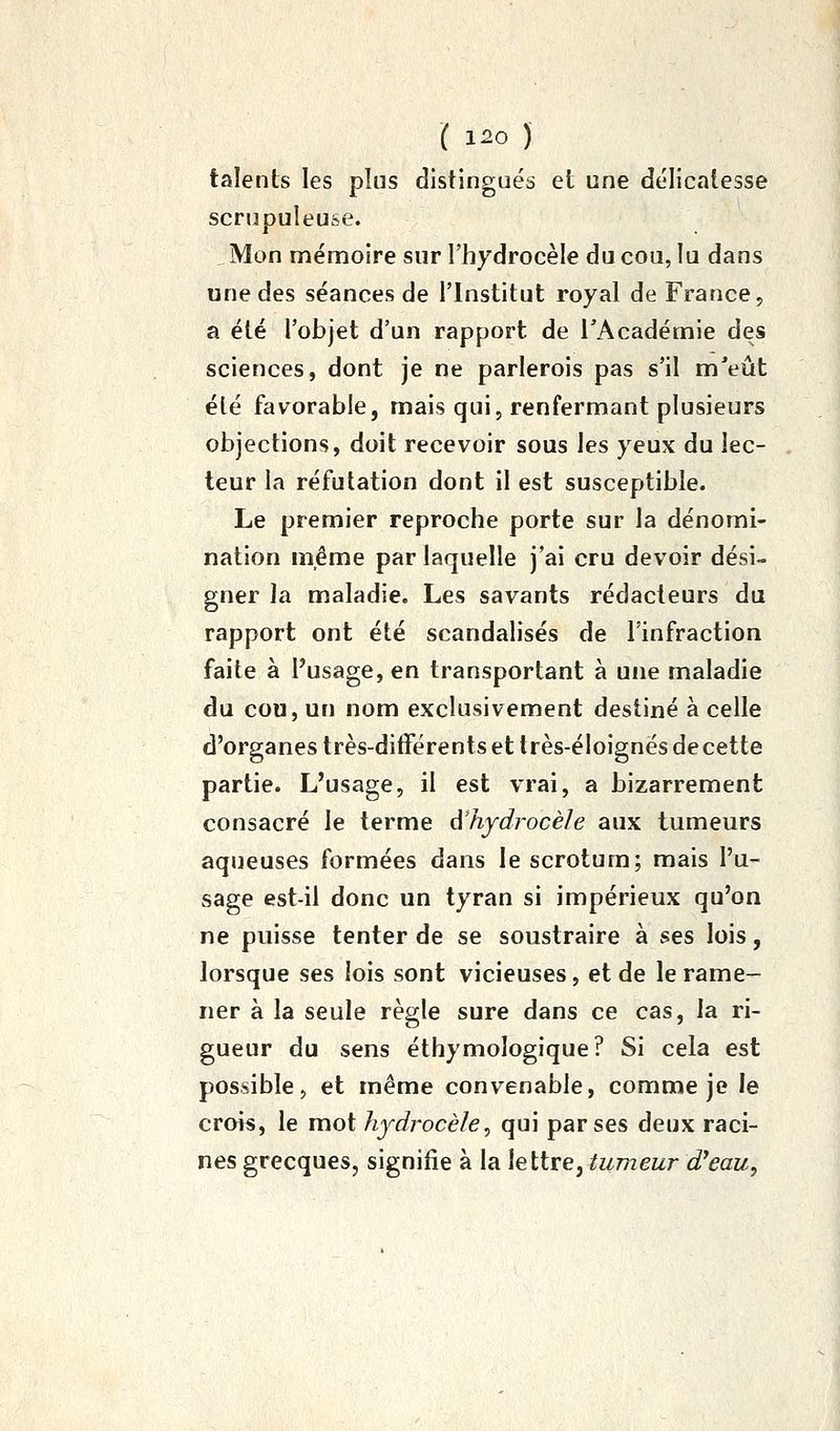 talents les plus distingués et une délicatesse scrupuleuse. , Mon mémoire sur l'hydrocèle du cou, lu dans une des séances de l'Institut royal de France, a été l'objet d'un rapport de l'Académie des sciences, dont je ne parlerois pas s'il m'eût été favorable, mais qui, renfermant plusieurs objections, doit recevoir sous les yeux du lec- teur la réfutation dont il est susceptible. Le premier reproche porte sur la dénomi- nation même par laquelle j'ai cru devoir dési- gner la maladie. Les savants rédacteurs du rapport ont été scandalisés de l'infraction faite à Pusage, en transportant à une maladie du cou, un nom exclusivement destiné à celle d'organes très-différents et très-éloignés de cette partie. L'usage, il est vrai, a bizarrement consacré le terme à'hydrocèle aux tumeurs aqueuses formées dans le scrotum; mais l'u- sage est-il donc un tyran si impérieux qu'on ne puisse tenter de se soustraire à ses lois, lorsque ses lois sont vicieuses, et de le rame- ner à la seule règle sure dans ce cas, la ri- gueur du sens éthymologique? Si cela est possible, et même convenable, comme je le crois, le mot hydrocèle^ qui par ses deux raci- nes grecques, signifie à la leïiveytumeur d'eau.