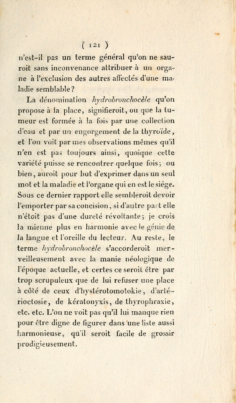 l I^I ) n'est-il pas un terme général qu'on ne sau- roit sans inconvenance attribuer à un orga- ne à l'exclusion des autres affectés d'une ma- ladie semblable? La dénomination hjdrohronchocèle qu'on propose à la place, signifieroit, ou que la tu- meur est formée à la fois par une collection d'eau et par un engorgement de la thyroïde, et l'on voit par mes observations mêmes qu'il n'en est pas toujours ainsi, quoique cette variété puisse se rencontrer quelque fois; ou bien , auroit pour but d'exprimer dans un seul mot et la maladie et l'organe qui en est le siège. Sous ce dernier rapport elle sembleroit devoir l'emporter par sa coUcision, si d'autre part elie n'étoit pas d'une dureté révoltante; je crois la mienne plus en harmonie avec le génie de la langue et l'oreille du lecteur. Au reste, le terme hydrohronchocèle s'accorderoit mer- veilleusement avec la manie néologique de l'époque actuelle, et certes ceseroifc être par trop scrupuleux que de lui refuser une place à côté de ceux d'hystérotomotokie, d'arté- rioclosie, de kératonyxis, de thyrophraxie, etc. etc. L'on ne voit pas qu'il lui manque rien pour être digne de figurer dans une liste aussi harmonieuse, qu'il seroit facile de grossir prodigieusement.