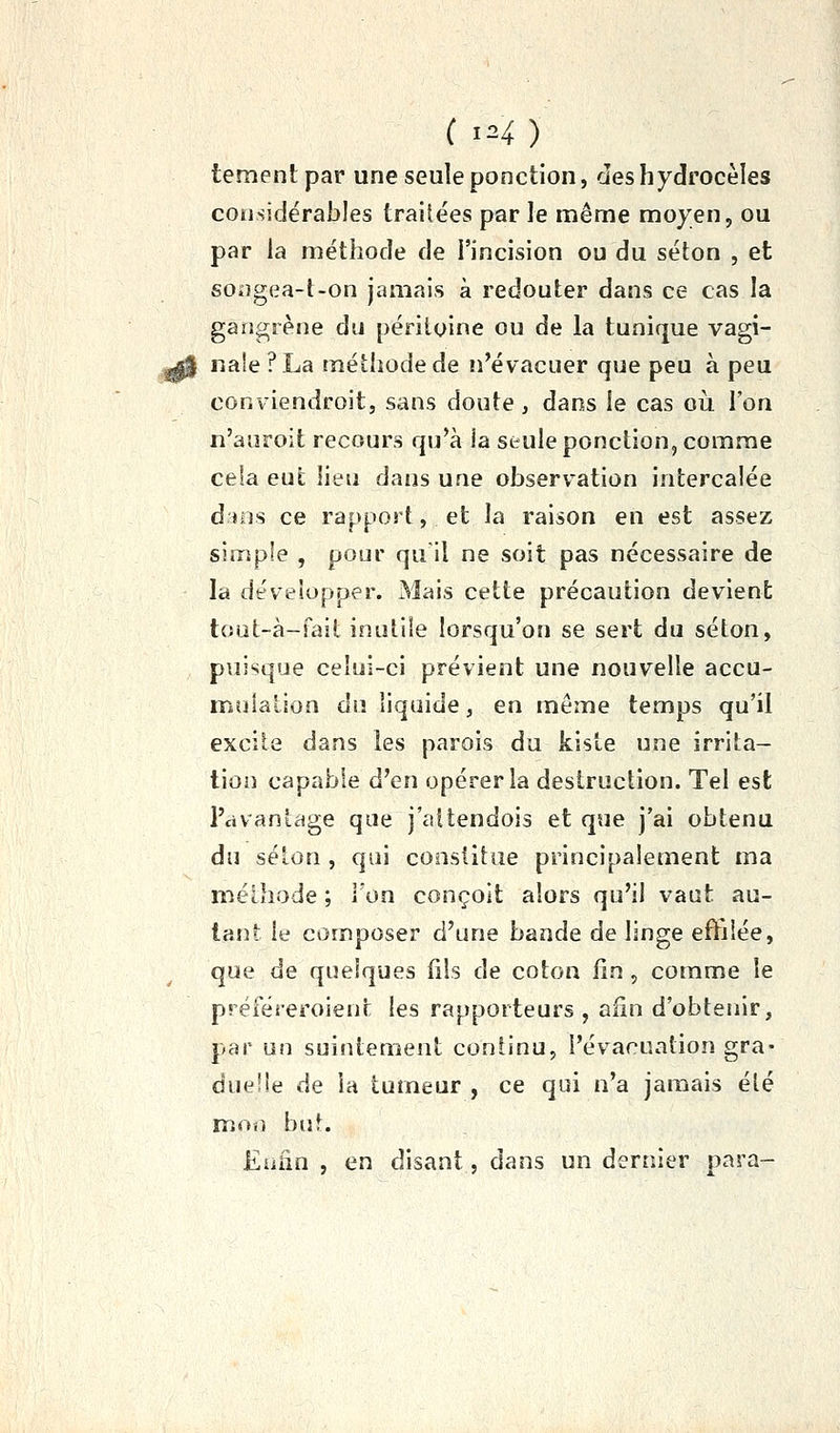 tementpar une seule ponction, cleshydrocèles considérables traitées par le même moyen, ou par la méthode de l'incision ou du séton , et songea-t-on jamais à redouter dans ce cas la gangrène du péritoine ou de la tunique vagi- naie ?La méthode de n'évacuer que peu à peu conviendroitj sans doute , dans le cas oii l'on n'auroit recours qu'à ia seule ponction, comme cela eut lieu dans une observ^ation intercalée d ios ce rapport, et la raison en est assez simple , pour qu il ne soit pas nécessaire de la développer. Mais cette précaution devient tout-à-fait inulile lorsqu'on se sert du séton, puisque celui-ci prévient une nouvelle accu- mulation du liquide, en même temps qu'il excite dans les parois du kiste une irrita- tion capable d'en opérer la destruction. Tel est l'avantage que j'altendois et que j'ai obtenu du selon , qui constitue principalement ma méthode ; Ion conçoit alors qu'il vaut au- tant le composer d'une bande de linge effilée, que de quelques lils de coton fin, comme le préféreroient les rapporteurs , afin d'obtenir, par un suintement continu, l'évacuation gra- duelle de ia tumeur , ce qui n'a jamais été moï) buf. Eniin , en disant, dans un dernier para-