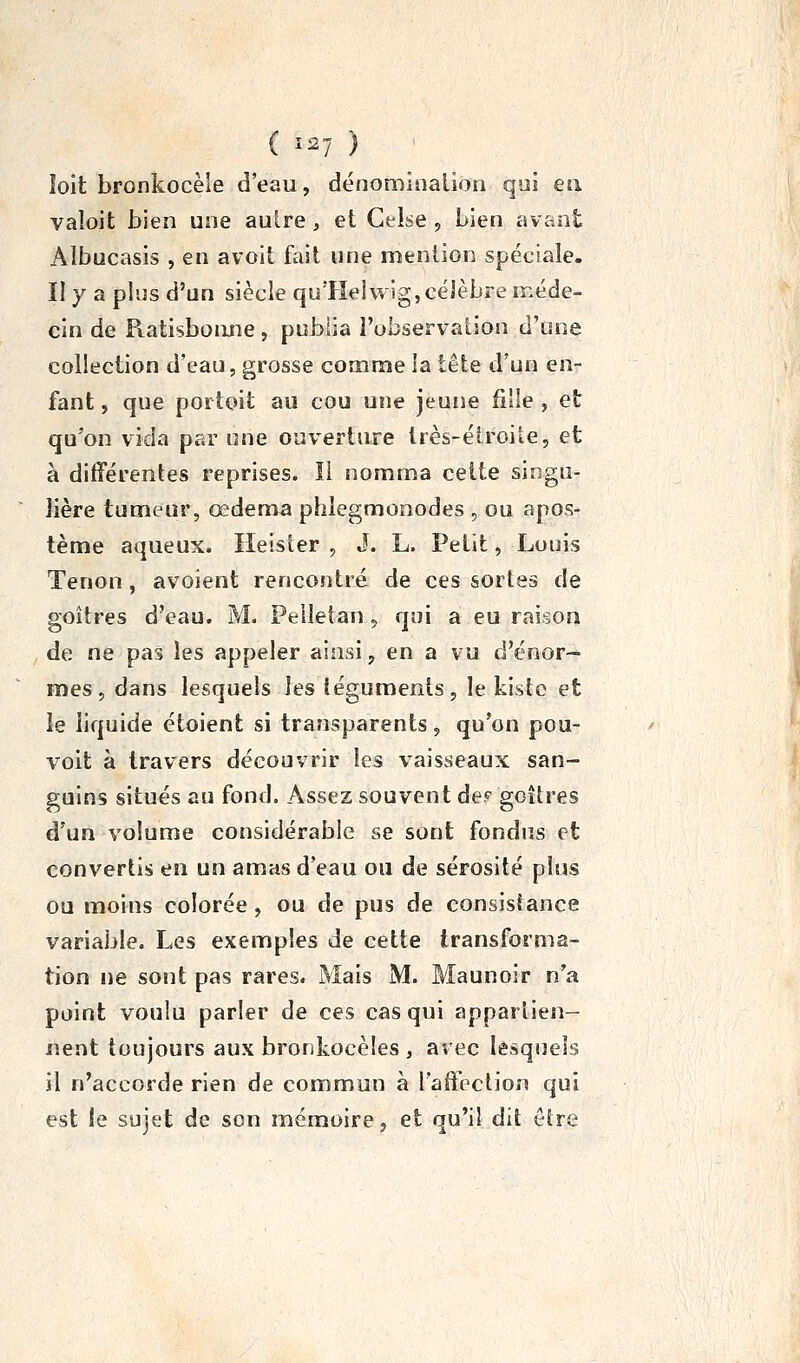 ( Ï27 ) îoit bronkocèie d'eau, dénominalion qui ea valoit bien une autre, et Gelse , Lien avant Albucasis , en avoit fait une mention spéciale. II y a plus d'un siècle quTîelwig, célèbre méde- cin de Ratisbonne , publia l'observation d'une collection d'eau, grosse comme la tête d'un en- fant , que portoit au cou une jeune fille , et qu'on vida par une ouverture Irès-élroile, et à différentes reprises. Il nomma cette singu- lière tumeur, œdema phlegmonodes , ou apos- tème aqueux. Heister , J. L. Petit, Louis Tenon , avoient rencontré de ces sortes de goitres d'eau. M. Peiletan, qui a eu raison , de ne pas les appeler ainsi, en a vu d'énor- mes, dans lesquels les léguments , le kisto et le liquide étoient si transparents, qu'on pou- voit à travers découvrir les vaisseaux san- guins situés au fond. Assez souvent de? gcîlres d'un volume considérable se sont fondus et convertis en un amas d'eau ou de sérosité plus ou moins colorée, ou de pus de consistance variable. Les exemples de cette transforma- tion ne sont pas rares. Mais M. Maunoir n'a point voulu parler de ces cas qui appartien- nent toujours aux bronkocèles , avec lesquels il n'accorde rien de commun à l'affection qui est le sujet de son mémoire, et qu'il dit ôire