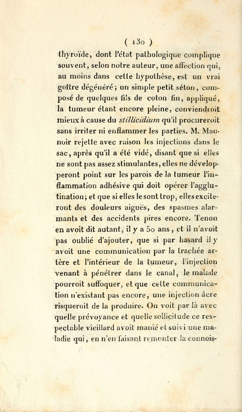 thyroïde, dont Pétat pathologique complique souvent, selon notre auteur, une affection qui, au moins dans cette liypolhèse, est un vrai goitre dégénéré ; un simple petit séton, com- posé de quelques fils de coton fin, appliqué, la tumeur étant encore pleine, convieiidroit mieux à cause du stillicidium qu'il procureroit sans irriter ni enflammer les parties. M. Mau- noir rejette avec raison les injections dans le sac, après qu'il a été vidé, disant que si elles ne sont pas assez stimulantes, elles ne dévelop- peront point sur les parois de la tumeur l'in- flammation adhésive qui doit opérer l'agglu- tination ; et que si elles le sont trop, elles excite- ront des douleurs aiguës, des spasmes alar- mants et des accidents pires encore. Tenon en avoit dit autant, il y a 5o ans , et il n'avoit pas oublié d'ajouter, que si par hasard il y avoit une communication par la trachée ar- tère et l'intérieur de la tumeur, l'injection venant à pénétrer dans le canal, le malade pourroit suffoquer, et que celte communica- tion n'existant pas encore, une injection acre risqueroit de la produire. On voit par là avec quelle prévoyance et quelle sollicitude ce res- pectable vieillard avoit manié et suivi une ma- ladie qui, en n'en faisant rtmonter la connois-