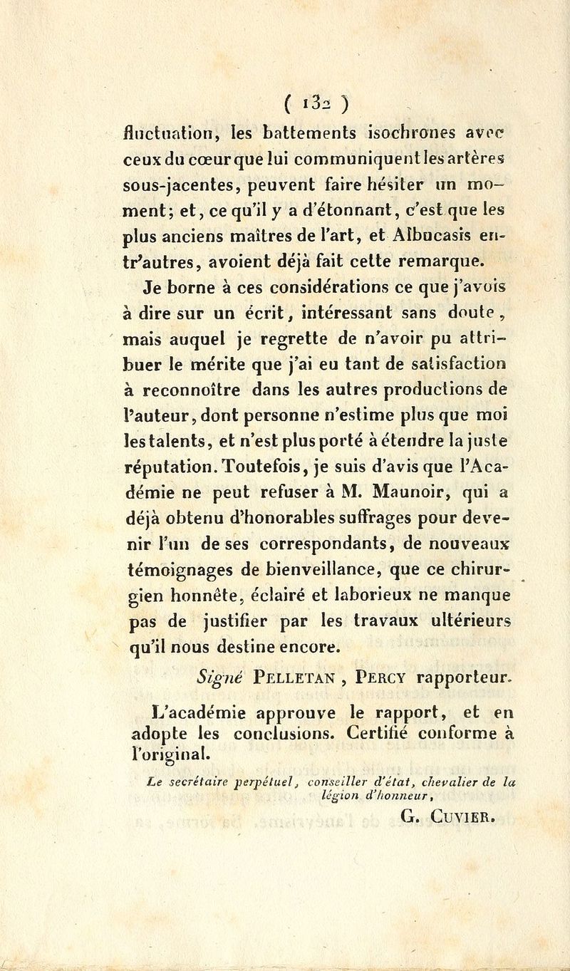 { .3. ) fluctuation, les battements isochrones avec ceux du cœur que lui communiquent les artères sous-jacentes, peuvent faire hésiter un mo- ment; et, ce qu'il y a d étonnant, c'est que les plus anciens maîtres de l'art, et Aîbucasrs en- tr'autres, a voient déjà fait cette remarque. Je borne à ces considérations ce que j'avois à dire sur un écrit, intéressant sans doute , mais auquel je regrette de n'avoir pu attri- buer le mérite que j'ai eu tant de satisfaction à reconnoître dans les autres productions de l'auteur, dont personne n'estime plus que moi les talents, et n'est plus porté à étendre la juste réputation. Toutefois, je suis d'avis que l'Aca- démie ne peut refuser à M. Maunoir, qui a déjà obtenu d*honorables suffrages pour deve- nir l'un de ses correspondants, de nouveaux témoignages de bienveillance, que ce chirur- gien honnête, éclairé et laborieux ne manque pas de justifier par les travaux ultérieurs qu'il nous destine encore. Signé Pelletan , Percy rapporteur. L'académie approuve le rapport, et en adopte les conclusions. Certifié conforme à l'original. Le secrétaire perpétuel, conseiller d'état, chevalier de la lésion d'honneur, G. CUVIER.