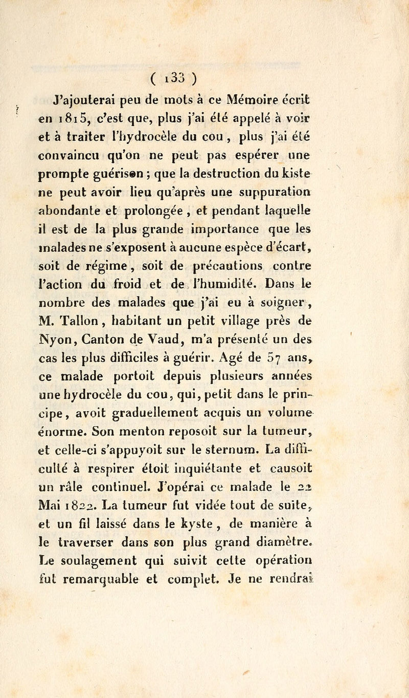 J'ajouterai peu de mots à ce Mémoire écrit en i8i5, c'est que, plus j'ai été appelé à voir et à traiter l'hydrocèle du cou, plus j'ai été convaincu qu'on ne peut pas espérer une prompte guérisen ; que la destruction du kiste ne peut avoir lieu qu'après une suppuration abondante et prolongée , et pendant laquelle il est de la plus grande importance que les malades ne s'exposent à aucune espèce d'écart, soit de régime, soit de précautions contre l'action du froid et de l'humidité. Dans le nombre des malades que j*ai eu à soigner , M. Talion, habitant un petit village près de Nyon, Canton de Vaud, m'a présenté un des cas les plus difficiles a guérir. x\gé de 07 ans> ce malade portoit depuis plusieurs années unehydrocèle du cou, qui, petit dans le prin- cipe, avoit graduellement acquis un volume énorme. Son menton reposoit sur la tumeur, et celle-ci s'appuyoit sur le sternum. La diffi- culté à respirer éloit inquiétante et causoit un râle continuel. J'opérai ce malade le 22 Mai 1^2,2. La tumeur fut vidée tout de suite^ et un fil laissé dans le kyste , de manière à le traverser dans son plus grand diamètre. Le soulagement qui suivit cette opération fut remarquable et complet. Je ne rendrai