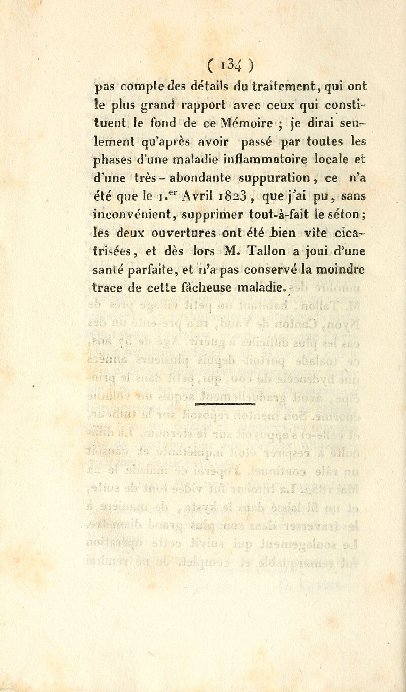 pas compîe des détails du traitement, qui ont le plus grand rapport avec ceux qui consti- tuent le fond de ce Mémoire ; je dirai seu- lement qu'après avoir passé par toutes les phases d'une maladie inflammatoire locale et d'une très-abondante suppuration, ce n'a été que le i.^^ Avril 1823 , que j^ai pu, sans inconvénient, supprimer toul-à-fait le séton ; lès deux ouvertures ont été bien vite cica- trisées , et dès lors M. Talion a joui d'une santé parfaite, et n'a pas conservé la moindre trace de cette fâcheuse maladie.