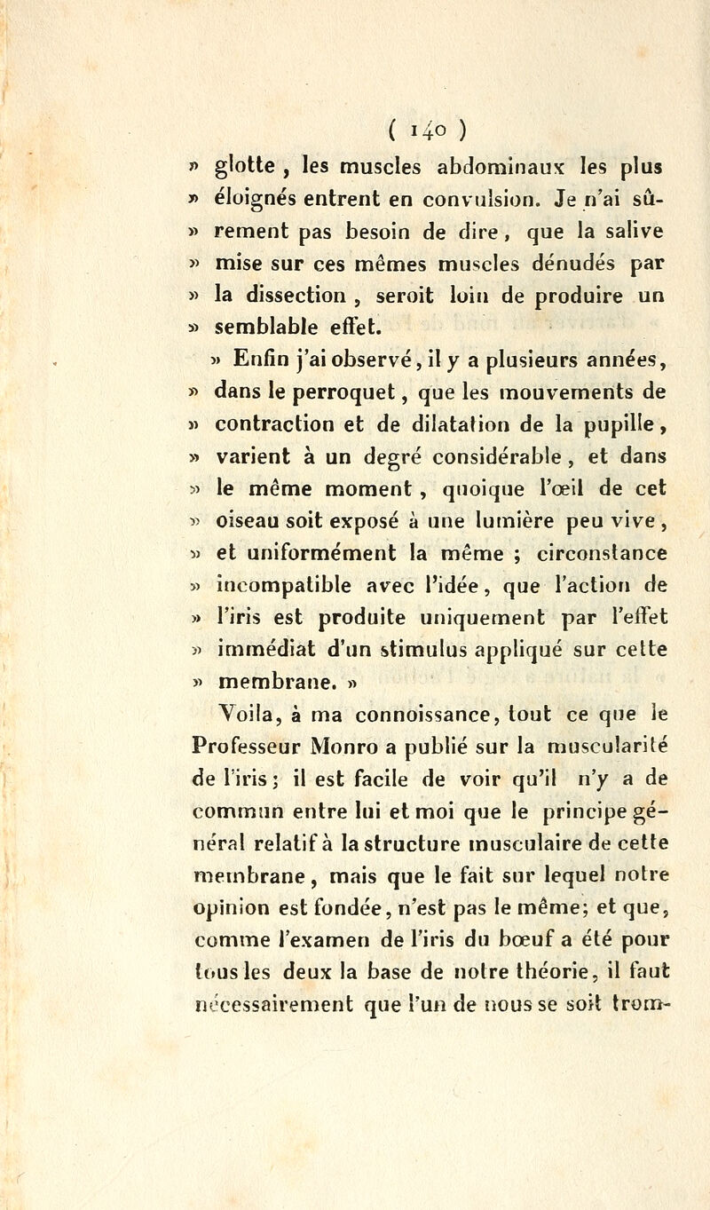 » glotte , les muscles abdominaux les plus » éloignés entrent en convulsion. Je n'ai sû- » rement pas besoin de dire, que la salive >> mise sur ces mêmes muscles dénudés par « la dissection , seroit loin de produire un » semblable effet. » Enfin j'ai observé, il y a plusieurs années, ï) dans le perroquet, que les mouvements de « contraction et de dilatation de la pupille, » varient à un degré considérable, et dans 5> le même moment, quoique l'œil de cet » oiseau soit exposé à une lumière peu vive , w et uniformément la même ; circonstance » incompatible avec l'idée, que l'action de » l'iris est produite uniquement par l'effet >i immédiat d'un stimulus appliqué sur cette y> membrane. « Voila, à ma connoissance, tout ce que le Professeur Monro a publié sur la muscularité de l'iris ; il est facile de voir qu'il n'y a de commun entre lui et moi que le principe gé- néral relatif à la structure musculaire de cette membrane, mais que le fait sur lequel notre opinion est fondée, n'est pas le même; et que, comme l'examen de l'iris du bœuf a été pour tous les deux la base de notre théorie, il faut nécessairement que l'un de nous se soit Irom-