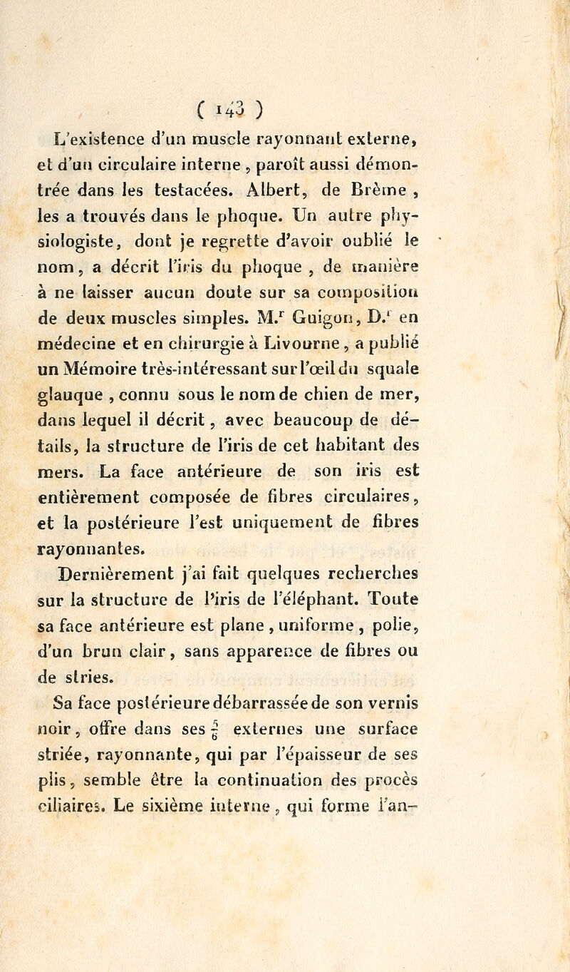 L'existence d'un muscle rayonnant externe, et d'un circulaire interne , paroît aussi démon- trée dans les testacées. Albert, de Brème , les a trouvés dans le phoque. Un autre phy- siologiste, dont je regrette d'avoir oublié le nom 5 a décrit l'iris du phoque , de manière à ne laisser aucun doute sur sa composition de deux muscles simples. M.'' Guigon, D/ en médecine et en chirurgie à Livourne , a publié un Mémoire très-intéressant sur l'œil du squale glauque , connu sous le nom de chien de mer, dans lequel il décrit, avec beaucoup de dé- tails, la structure de l'iris de cet habitant des mers. La face antérieure de son iris est entièrement composée de fibres circulaires, et la postérieure l'est uniquement de fibres rayonnantes. Dernièrement j'ai fait quelques recherches sur la structure de l'iris de l'éléphant. Toute sa face antérieure est plane , uniforme , pohe, d'un brun clair, sans appareiiice de fibres ou de stries. Sa face postérieure débarrassée de son vernis noir 5 otFre dans ses | externes une surface striée, rayonnante, qui par l'épaisseur de ses plis, semble être la continuation des procès ciliaires. Le sixième interne j qui forme Tan-