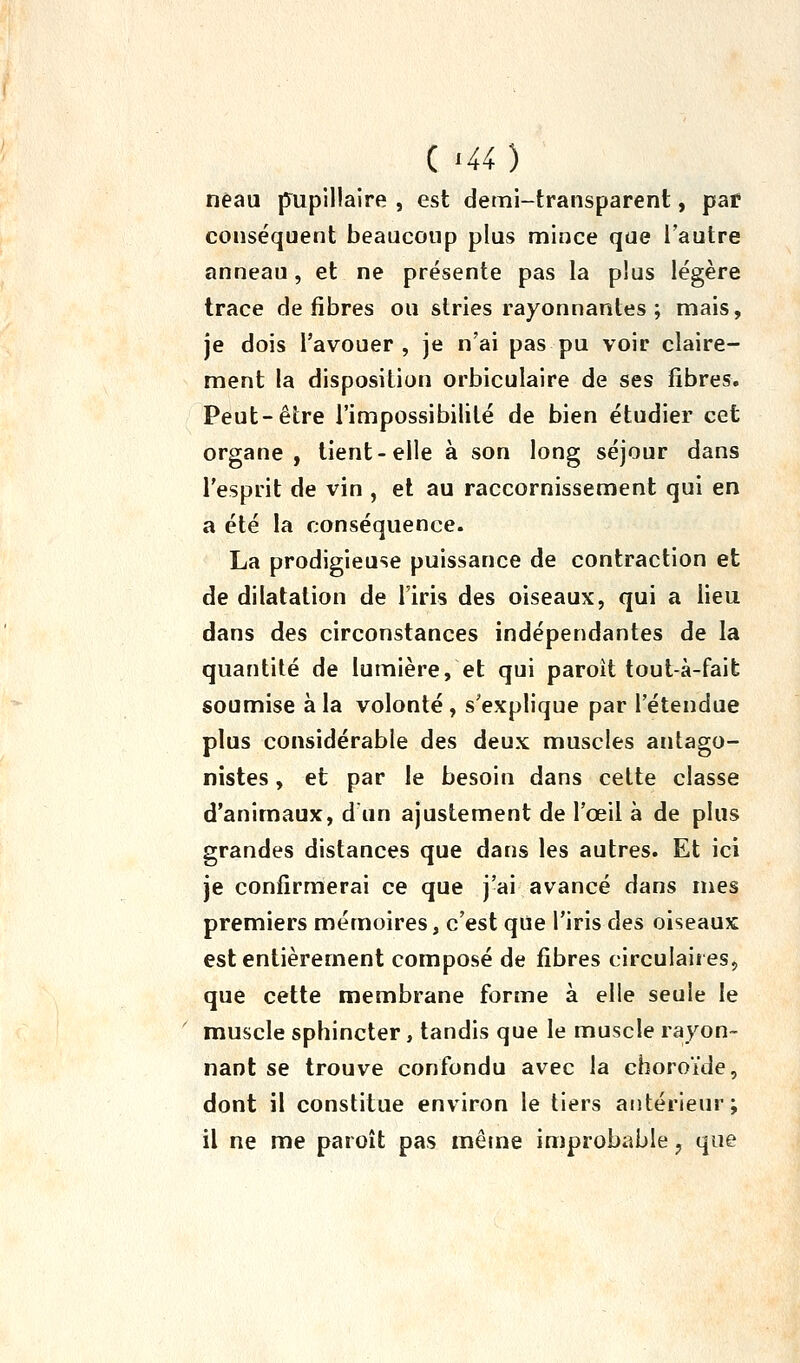 ( '40 nêau pupillaire , est demi-transparent, par conséquent beaucoup plus mince que l'autre anneau, et ne présente pas la plus légère trace défibres ou stries rayonnantes ; mais, je dois l'avouer , je n'ai pas pu voir claire- ment la disposition orbiculaire de ses fibres. Peut-être l'impossibilité de bien étudier cet organe, tient-elle à son long séjour dans l'esprit de vin , et au raccornissement qui en a été la conséquence. La prodigieuse puissance de contraction et de dilatation de l'iris des oiseaux, qui a lieu dans des circonstances indépendantes de la quantité de lumière, et qui paroît tout-à-faifc soumise à la volonté , s'explique par l'étendue plus considérable des deux muscles antago- nistes , et par le besoin dans cette classe d'animaux, dun ajustement de l'œil à de plus grandes distances que dans les autres. Et ici je confirmerai ce que j'ai avancé dans mes premiers mémoires, c'est que l'iris des oiseaux est entièrement composé de fibres circulaires, que cette membrane forme à elle seule le muscle sphincter, tandis que le muscle rayon- nant se trouve confondu avec la choroïde, dont il constitue environ le tiers antérieur; il ne me paroît pas mêtne improbable ^ que