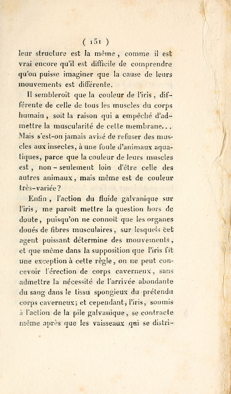 ( .5. ) leur structure est la même , comme il est vrai encore qu'il est difficile de comprendre qu'on puisse imaginer que la cause de leurs mouvements est différente. Il sembleroit que la couleur de l'iris , dif- férente de celle de tous les muscles du corps humain , soit la raison qui a empêché d'ad- mettre la muscularité de celle membrane.. . Mais s'esl-on jamais aviaé de refuser des mus- cles aux insectes, à une foule d'animaux aqua- tiques, parce que la couleur de leurs muscles est , non - seulement loin d'être celle des autres animaux, mais même est de couleur très-variée? Enfin , l'action du fluide galvanique sur l'iris, me paroit mettre la question hors de doute, puisqu'on ne connoît que les organes doués de fibres musculaires, sur lesquels cet agent puissant détermine des mouvements, et que même dans îa supposition que l'iris fit une exception à cette règle, on ne peut con- cevoir l'érection de corps caverneux, sans admettre la nécessité de l'arrivée abondante du sang dans le tissu spongieux du prétendu corps caverneux; et cependant, l'iris, soumis à l'action de la pile galvanique, se contracte même après que les vaisseaux qai se distri-