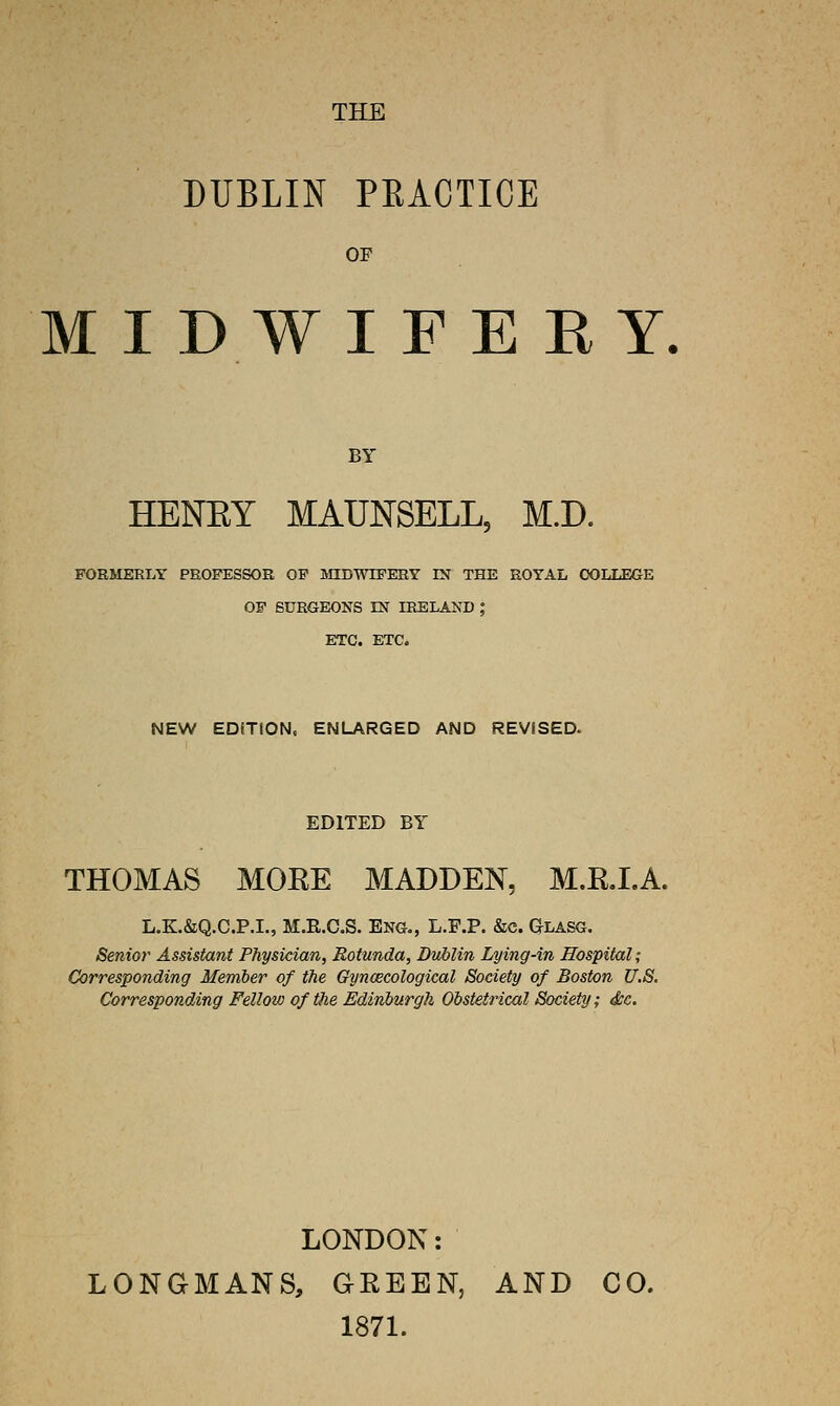 DUBLIN PEACTICE OF MIDWIFERY. BY HENEY MAUNSELL, M.D. PORMERLT PROFESSOR OP MIDWIFERY IX THE ROYAL COLLEGE OF SURGEONS EST IRELAND ; ETC. ETC. NEW EDfTION, ENLARGED AND REViSED. EDITED BY THOMAS MOEE MADDEN, M.RJ.A. L.K.&Q.C.P.I., M.R.C.S. Eng., L.F.P. &c. Glasg. Senior Assistant Physician, Rotunda, Dublin Lying-in Hospital; Corresponding Member of the Gynoecological Society of Boston U.S. Corresponding Felloio of the Edinburgh Obstetrical Society; dec. LONDON: LONGMANS, GEEEN, AND CO. 1871.